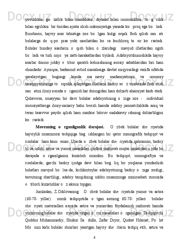 yovuzlikni,   go zallik   bilan   xunuklikni,   diyonat   bilan   imonsizlikni,   to g rilik  
bilan egrilikni  bir-biridan ajrata olish imkoniyatiga yanada ko proq ega bo ladi.	
 
Binobarin,   hajviy   asar   tabiatiga   xos   bo lgan   kulgi   orqali   fosh   qilish   san ati	
 
bolalarga   do q-po pisa   yoki   nasihatdan   ko ra   kuchliroq   ta sir   ko rsatadi.	
    
Bolalar   bunday   asarlarni   o qish   bilan   o zlaridagi     mavjud   illatlardan   ogoh	
 
bo ladi va turli nojo ya xatti-harakatlardan tiyiladi. Adabiyotshunoslikda hajviy	
 
asarlar   doimo   jiddiy   e tibor   qaratib   kelinishining   asosiy   sabablaridan   biri   ham	

shundadir. Ayniqsa, barkamol avlod masalasiga davlat miqyosidagi vazifa sifatida
qaralayotgan   bugungi   kunda   ma naviy   madaniyatimiz   va   umumiy	

taraqqiyotimizga to sqinlik qilayotgan illatlarni badiiy so z vositasida fosh etish	
 
san atini ilmiy asosda o rganish har doimgidan ham dolzarb ahamiyat kasb etadi.	
 
Qolaversa,   muayyan   bir   davr   bolalar   adabiyotining   o ziga   xos   -     individual	

xususiyatlariga   ilmiy-nazariy   baho   berish   hamda   adabiy   jamoatchilikda   aniq   va
teran   tasavvur   paydo   qilish   ham   mazkur   bitiruv   malakaviy   ishning   dolzarbligini
ko rsatadi.	

Mavzuning   o rganilganlik   darajasi.  	
   O zbek   bolalar   she riyatida	 
hajviylik   muammosi   tadqiqiga   bag ishlangan   bir   qator   monografik   tadqiqot   va	

risolalar    ham kam   emas. Ularda o zbek bolalar she riyatida qahramon, badiiy
 
til va uslub, satira va yumor masalalari ijodkor mahorati nuqtai nazaridan u yoki bu
darajada   o rganilganini   kuzatish   mumkin.   Bu   tadqiqot,   monografiya   va	

risolalarda,   garchi   badiiy   ijodga   davr   bilan   bog liq   bir   yoqlama   yondashish	

holatlari   mavjud   bo lsa-da,   kichkintoylar   adabiyotining   badiiy   o ziga   xosligi,	
 
tasvirning   shartliligi,   adabiy   tanqidning   ushbu   muammoga   munosabati   xususida
e tiborli kuzatishlar o z aksini topgan.	
 
Jumladan,   Z.Odilovaning   O zbek   bolalar   she riyatida   yumor   va   satira	
  
(60-70-   yillar)   nomli   tadqiqotida   o tgan   asrning   60-70-   yillari     bolalar	
 
she riyati   materiallari   asosida   satira   va   yumordan   foydalanish   mahorati   hamda	

yumorning bolalar she riyatida tutgan o rni masalalari o rganilgan. Tadqiqotchi	
  
Quddus   Muhammadiy,   Shukur   Sa dulla,   Zafar   Diyor,   Qudrat   Hikmat,   Po lat	
 
Mo min   kabi   bolalar   shoirlari   yaratgan   hajviy   she rlarni   tadqiq   etib,   satira   va	
 
4 