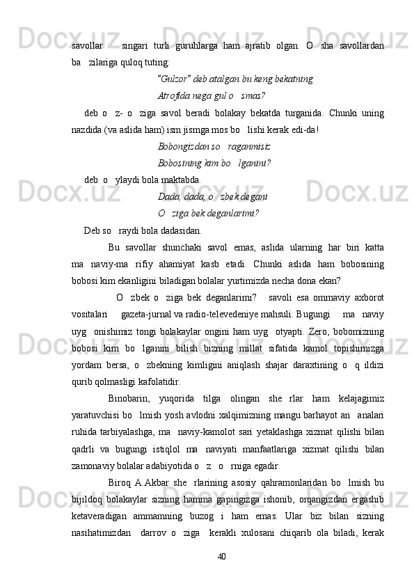 savollar     singari   turli   guruhlarga   ham   ajratib   olgan.   O sha   savollardan 
ba zilariga quloq tuting:	

Gulzor  deb atalgan bu keng bekatning 	
 
Atrofida nega gul o smas?   	
 
deb   o z-   o ziga   savol   beradi   bolakay   bekatda   turganida.   Chunki   uning	
 
nazdida (va aslida ham) ism jismga mos bo lishi kerak edi-da!	

Bobongizdan so raganmisiz	

Bobosining kim bo lganini?   	
 
deb  o ylaydi bola maktabda. 	

Dada, dada, o zbek degani 	

O ziga bek deganlarimi?   	
 
Deb so raydi bola dadasidan.	

Bu   savollar   shunchaki   savol   emas,   aslida   ularning   har   biri   katta
ma naviy-ma rifiy   ahamiyat   kasb   etadi.   Chunki   aslida   ham   bobosining	
 
bobosi kim ekanligini biladigan bolalar yurtimizda necha dona ekan?
O zbek   o ziga   bek   deganlarimi?   savoli   esa   ommaviy   axborot	
   
vositalari   gazeta-jurnal va radio-televedeniye mahsuli. Bugungi   ma naviy
  
uyg onishimiz   tongi   bolakaylar   ongini   ham   uyg otyapti.   Zero,   bobomizning	
 
bobosi   kim   bo lganini   bilish   bizning   millat   sifatida   kamol   topishimizga	

yordam   bersa,   o zbekning   kimligini   aniqlash   shajar   daraxtining   o q   ildizi
 
qurib qolmasligi kafolatidir.
Binobarin,   yuqorida   tilga   olingan   she rlar   ham   kelajagimiz	

yaratuvchisi bo lmish yosh avlodni xalqimizning mangu barhayot an analari	
 
ruhida   tarbiyalashga,   ma naviy-kamolot   sari   yetaklashga   xizmat   qilishi   bilan	

qadrli   va   bugungi   istiqlol   ma naviyati   manfaatlariga   xizmat   qilishi   bilan	

zamonaviy bolalar adabiyotida o z   o rniga egadir. 
 
Biroq   A.Akbar   she rlarining   asosiy   qahramonlaridan   bo lmish   bu	
 
bijildoq   bolakaylar   sizning   hamma   gapingizga   ishonib,   orqangizdan   ergashib
ketaveradigan   ammamning   buzog i   ham   emas.   Ular   biz   bilan   sizning	

nasihatimizdan     darrov   o ziga     kerakli   xulosani   chiqarib   ola   biladi,   kerak	

40 
