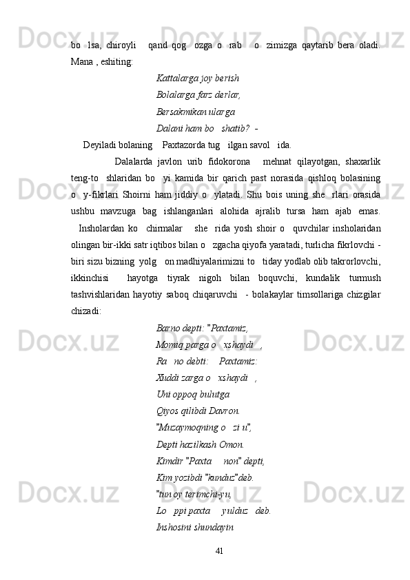 bo lsa,   chiroyli   qand   qog ozga   o rab   o zimizga   qaytarib   bera   oladi.     
Mana , eshiting:
Kattalarga joy berish
Bolalarga farz derlar,
Bersakmikan ularga
Dalani ham bo shatib?  - 	

Deyiladi bolaning  Paxtazorda tug ilgan savol ida.	
  
Dalalarda   javlon   urib   fidokorona   mehnat   qilayotgan,   shaxarlik	
 
teng-to shlaridan   bo yi   kamida   bir   qarich   past   norasida   qishloq   bolasining	
 
o y-fikrlari   Shoirni   ham   jiddiy   o ylatadi.   Shu   bois   uning   she rlari   orasida	
  
ushbu   mavzuga   bag ishlanganlari   alohida   ajralib   tursa   ham   ajab   emas.	

Insholardan   ko chirmalar   she rida   yosh   shoir   o quvchilar   insholaridan	
    
olingan bir-ikki satr iqtibos bilan o zgacha qiyofa yaratadi, turlicha fikrlovchi -	

biri sizu bizning  yolg on madhiyalarimizni to tiday yodlab olib takrorlovchi,	
 
ikkinchisi     hayotga   tiyrak   nigoh   bilan   boquvchi,   kundalik   turmush
tashvishlaridan   hayotiy   saboq   chiqaruvchi     -   bolakaylar   timsollariga   chizgilar
chizadi:
Barno depti:  Paxtamiz,	

Momiq parga o xshaydi ,	
 
Ra no debti:  Paxtamiz:	
 
Xuddi zarga o xshaydi ,	
 
Uni oppoq bulutga
Qiyos qilibdi Davron.
Muzaymoqning o zi u ,	
 	
Depti hazilkash Omon.
Kimdir  Paxta   non  depti,	
 	
Kim yozibdi  kunduz deb.	
 
tun oy terimchi-yu,	

Lo ppi paxta   yulduz deb.	
  
Inshosini shundayin 
41 