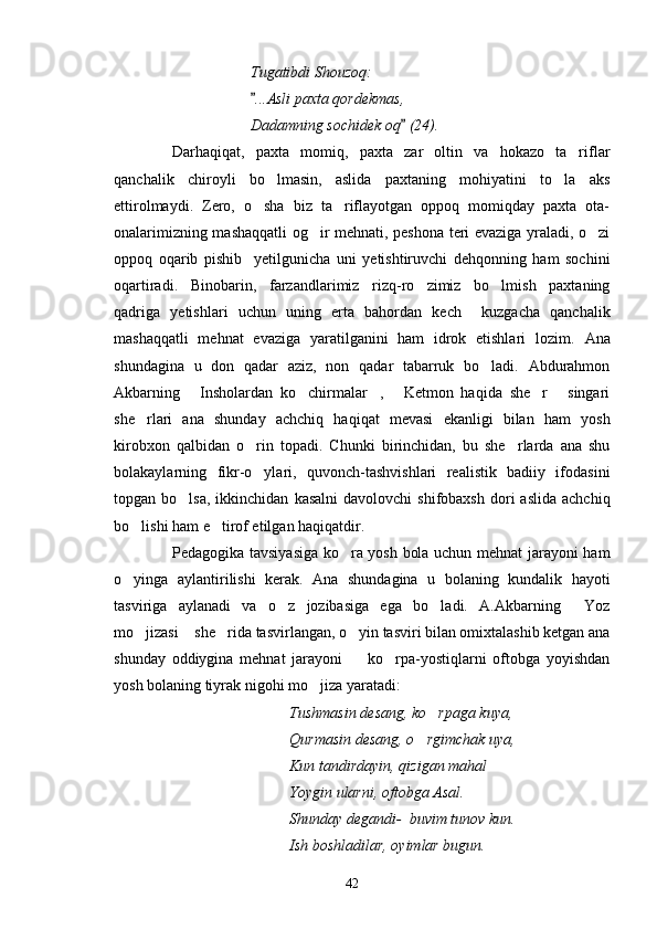 Tugatibdi Shouzoq:
...Asli paxta qordekmas,
Dadamning sochidek oq  (24).	

Darhaqiqat,   paxta   momiq,   paxta   zar   oltin   va   hokazo   ta riflar	

qanchalik   chiroyli   bo lmasin,   aslida   paxtaning   mohiyatini   to la   aks	
 
ettirolmaydi.   Zero,   o sha   biz   ta riflayotgan   oppoq   momiqday   paxta   ota-	
 
onalarimizning mashaqqatli  og ir mehnati, peshona teri evaziga yraladi, o zi	
 
oppoq   oqarib   pishib     yetilgunicha   uni   yetishtiruvchi   dehqonning   ham   sochini
oqartiradi.   Binobarin,   farzandlarimiz   rizq-ro zimiz   bo lmish   paxtaning	
 
qadriga   yetishlari   uchun   uning   erta   bahordan   kech     kuzgacha   qanchalik
mashaqqatli   mehnat   evaziga   yaratilganini   ham   idrok   etishlari   lozim.   Ana
shundagina   u   don   qadar   aziz,   non   qadar   tabarruk   bo ladi.   Abdurahmon	

Akbarning   Insholardan   ko chirmalar ,   Ketmon   haqida   she r   singari	
     
she rlari   ana   shunday   achchiq   haqiqat   mevasi   ekanligi   bilan   ham   yosh	

kirobxon   qalbidan   o rin   topadi.   Chunki   birinchidan,   bu   she rlarda   ana   shu	
 
bolakaylarning   fikr-o ylari,   quvonch-tashvishlari   realistik   badiiy   ifodasini

topgan  bo lsa,  ikkinchidan   kasalni  davolovchi  shifobaxsh  dori   aslida  achchiq	

bo lishi ham e tirof etilgan haqiqatdir.	
 
Pedagogika tavsiyasiga ko ra yosh bola uchun mehnat jarayoni ham	

o yinga   aylantirilishi   kerak.   Ana   shundagina   u   bolaning   kundalik   hayoti	

tasviriga   aylanadi   va   o z   jozibasiga   ega   bo ladi.   A.Akbarning   Yoz	
  
mo jizasi  she rida tasvirlangan, o yin tasviri bilan omixtalashib ketgan ana	
   
shunday   oddiygina   mehnat   jarayoni     ko rpa-yostiqlarni   oftobga   yoyishdan	
 
yosh bolaning tiyrak nigohi mo jiza yaratadi:	

Tushmasin desang, ko rpaga kuya,	

Qurmasin desang, o rgimchak uya,	

Kun tandirdayin, qizigan mahal
Yoygin ularni, oftobga Asal.
Shunday degandi-  buvim tunov kun.
Ish boshladilar, oyimlar bugun.
42 