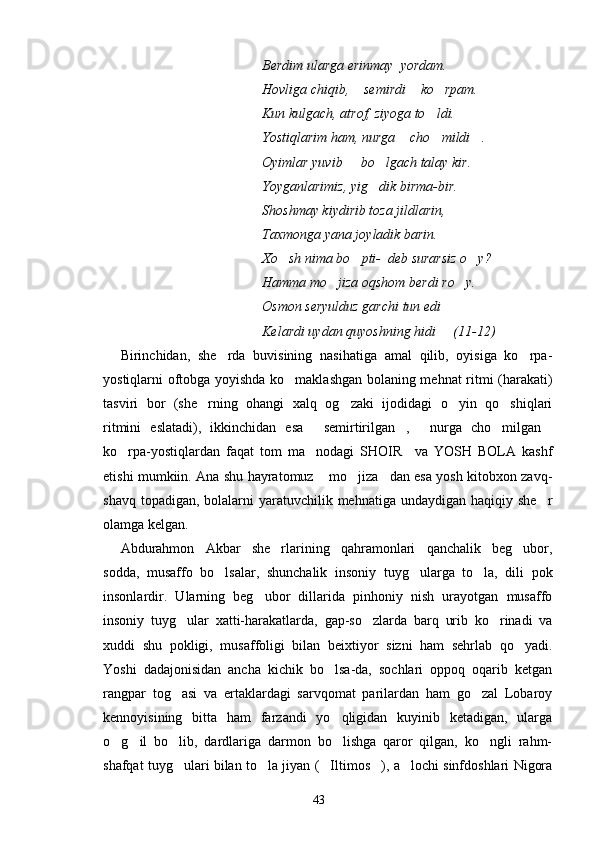 Berdim ularga erinmay  yordam.
Hovliga chiqib,  semirdi  ko rpam.  
Kun kulgach, atrof, ziyoga to ldi.	

Yostiqlarim ham, nurga  cho mildi .	
  
Oyimlar yuvib   bo lgach talay kir.	
 
Yoyganlarimiz, yig dik birma-bir.	

Shoshmay kiydirib toza jildlarin,
Taxmonga yana joyladik barin.
Xo sh nima bo pti-  deb surarsiz o y?	
  
Hamma mo jiza oqshom berdi ro y.	
 
Osmon seryulduz garchi tun edi
Kelardi uydan quyoshning hidi     (11-12)
Birinchidan,   she rda   buvisining   nasihatiga   amal   qilib,   oyisiga   ko rpa-	
 
yostiqlarni oftobga yoyishda ko maklashgan bolaning mehnat ritmi (harakati)	

tasviri   bor   (she rning   ohangi   xalq   og zaki   ijodidagi   o yin   qo shiqlari	
   
ritmini   eslatadi),   ikkinchidan   esa   semirtirilgan ,   nurga   cho milgan	
    
ko rpa-yostiqlardan   faqat   tom   ma nodagi   SHOIR     va   YOSH   BOLA   kashf	
 
etishi mumkiin. Ana shu hayratomuz  mo jiza dan esa yosh kitobxon zavq-	
  
shavq topadigan,  bolalarni  yaratuvchilik mehnatiga undaydigan  haqiqiy she r	

olamga kelgan. 
Abdurahmon   Akbar   she rlarining   qahramonlari   qanchalik   beg ubor,	
 
sodda,   musaffo   bo lsalar,   shunchalik   insoniy   tuyg ularga   to la,   dili   pok	
  
insonlardir.   Ularning   beg ubor   dillarida   pinhoniy   nish   urayotgan   musaffo	

insoniy   tuyg ular   xatti-harakatlarda,   gap-so zlarda   barq   urib   ko rinadi   va	
  
xuddi   shu   pokligi,   musaffoligi   bilan   beixtiyor   sizni   ham   sehrlab   qo yadi.	

Yoshi   dadajonisidan   ancha   kichik   bo lsa-da,   sochlari   oppoq   oqarib   ketgan	

rangpar   tog asi   va   ertaklardagi   sarvqomat   parilardan   ham   go zal   Lobaroy	
 
kennoyisining   bitta   ham   farzandi   yo qligidan   kuyinib   ketadigan,   ularga	

o g il   bo lib,   dardlariga   darmon   bo lishga   qaror   qilgan,   ko ngli   rahm-	
    
shafqat tuyg ulari bilan to la jiyan ( Iltimos ), a lochi sinfdoshlari Nigora	
    
43 