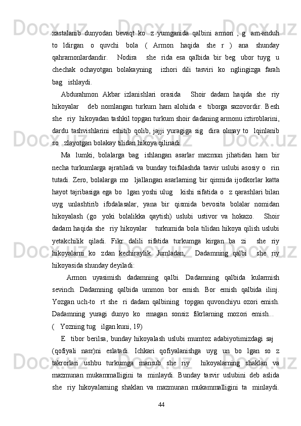 xastalanib   dunyodan   bevaqt   ko z   yumganida   qalbini   armon   ,   g am-anduh 
to ldirgan   o quvchi   bola   ( Armon   haqida   she r )   ana   shunday	
    
qahramonlardandir.   Nodira   she rida   esa   qalbida   bir   beg ubor   tuyg u	
    
chechak   ochayotgan   bolakayning     izhori   dili   tasviri   ko nglingizga   farah	

bag ishlaydi.	

Abdurahmon   Akbar   izlanishlari   orasida   Shoir   dadam   haqida   she riy	
 
hikoyalar   deb   nomlangan   turkum   ham   alohida   e tiborga   sazovordir.   Besh	
 
she riy   hikoyadan tashkil topgan turkum shoir dadaning armonu iztiroblarini,	

dardu   tashvishlarini   eshitib   qolib,   jajji   yuragiga   sig dira   olmay   to lqinlanib	
 
so zlayotgan bolakay tilidan hikoya qilinadi.	

Ma lumki,   bolalarga   bag ishlangan   asarlar   mazmun   jihatidan   ham   bir	
 
necha   turkumlarga   ajratiladi   va   bunday   toifalashda   tasvir   uslubi   asosiy   o rin	

tutadi.   Zero,   bolalarga   mo ljallangan   asarlarning   bir   qismida   ijodkorlar   katta	

hayot  tajribasiga  ega bo lgan  yoshi  ulug  kishi  sifatida o z  qarashlari  bilan	
  
uyg unlashtirib   ifodalasalar,   yana   bir   qismida   bevosita   bolalar   nomidan	

hikoyalash   (go yoki   bolalikka   qaytish)   uslubi   ustivor   va   hokazo.   Shoir	
 
dadam   haqida she riy  hikoyalar  turkumida bola  tilidan  hikoya  qilish  uslubi	
 
yetakchilik   qiladi.   Fikr   dalili   sifatida   turkumga   kirgan   ba zi     she riy	
 
hikoyalarni   ko zdan   kechiraylik.   Jumladan,   Dadamning   qalbi   she riy	
   
hikoyasida shunday deyiladi:
Armon   uyasimish   dadamning   qalbi.   Dadamning   qalbida   kularmish	

sevinch.   Dadamning   qalbida   ummon   bor   emish.   Bor   emish   qalbida   ilinj.
Yozgan   uch-to rt   she ri   dadam   qalbining     topgan   quvonchiyu   ozori   emish.	
 
Dadamning   yuragi   dunyo   ko rmagan   sonsiz   fikrlarning   mozori   emish...	
 
( Yozning tug ilgan kuni, 19)	
 
E tibor   berilsa,   bunday   hikoyalash   uslubi   mumtoz   adabiyotimizdagi   saj	
 
(qofiyali   nasr)ni   eslatadi.   Ichkari   qofiyalanishga   uyg un   bo lgan   so z	
  
takrorlari   ushbu   turkumga   mansub   she riy     hikoyalarning   shaklan   va	

mazmunan   mukammalligini   ta minlaydi.   Bunday   tasvir   uslubini   deb   aslida	

she riy   hikoyalarning   shaklan   va   mazmunan   mukammalligini   ta minlaydi.	
 
44 