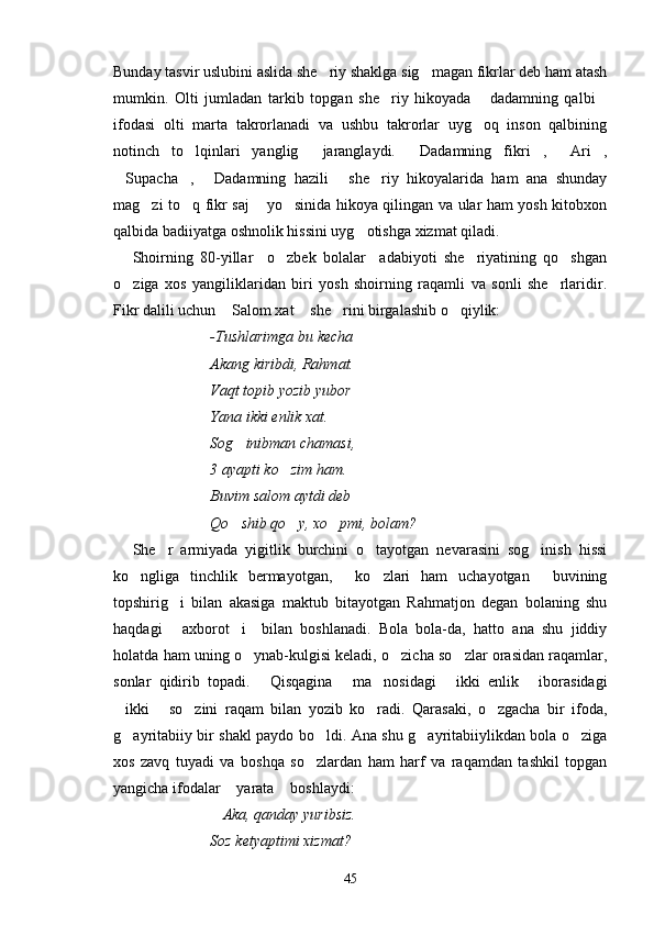 Bunday tasvir uslubini aslida she riy shaklga sig magan fikrlar deb ham atash 
mumkin.   Olti   jumladan   tarkib   topgan   she riy   hikoyada   dadamning   qalbi	
  
ifodasi   olti   marta   takrorlanadi   va   ushbu   takrorlar   uyg oq   inson   qalbining	

notinch   to lqinlari   yanglig   jaranglaydi.   Dadamning   fikri ,   Ari ,	
     
Supacha ,   Dadamning   hazili   she riy   hikoyalarida   ham   ana   shunday	
    
mag zi to q fikr saj  yo sinida hikoya qilingan va ular ham yosh kitobxon	
   
qalbida badiiyatga oshnolik hissini uyg otishga xizmat qiladi.	

Shoirning   80-yillar     o zbek   bolalar     adabiyoti   she riyatining   qo shgan	
  
o ziga   xos   yangiliklaridan   biri   yosh   shoirning   raqamli   va   sonli   she rlaridir.	
 
Fikr dalili uchun  Salom xat  she rini birgalashib o qiylik:	
   
-Tushlarimga bu kecha
Akang kiribdi, Rahmat.
Vaqt topib yozib yubor
Yana ikki enlik xat.
Sog inibman chamasi,	

3 ayapti ko zim ham.	

Buvim salom aytdi deb
Qo shib qo y, xo pmi, bolam?	
  
She r   armiyada   yigitlik   burchini   o tayotgan   nevarasini   sog inish   hissi	
  
ko ngliga   tinchlik   bermayotgan,   ko zlari   ham   uchayotgan   buvining	
   
topshirig i   bilan   akasiga   maktub   bitayotgan   Rahmatjon   degan   bolaning   shu	

haqdagi   axborot i     bilan   boshlanadi.   Bola   bola-da,   hatto   ana   shu   jiddiy
 
holatda ham uning o ynab-kulgisi keladi, o zicha so zlar orasidan raqamlar,	
  
sonlar   qidirib   topadi.   Qisqagina   ma nosidagi   ikki   enlik   iborasidagi	
    
ikki   so zini   raqam   bilan   yozib   ko radi.   Qarasaki,   o zgacha   bir   ifoda,	
    
g ayritabiiy bir shakl paydo bo ldi. Ana shu g ayritabiiylikdan bola o ziga
   
xos   zavq   tuyadi   va   boshqa   so zlardan   ham   harf   va   raqamdan   tashkil   topgan	

yangicha ifodalar  yarata  boshlaydi:	
 
Aka, qanday yuribsiz.	

Soz ketyaptimi xizmat?
45 