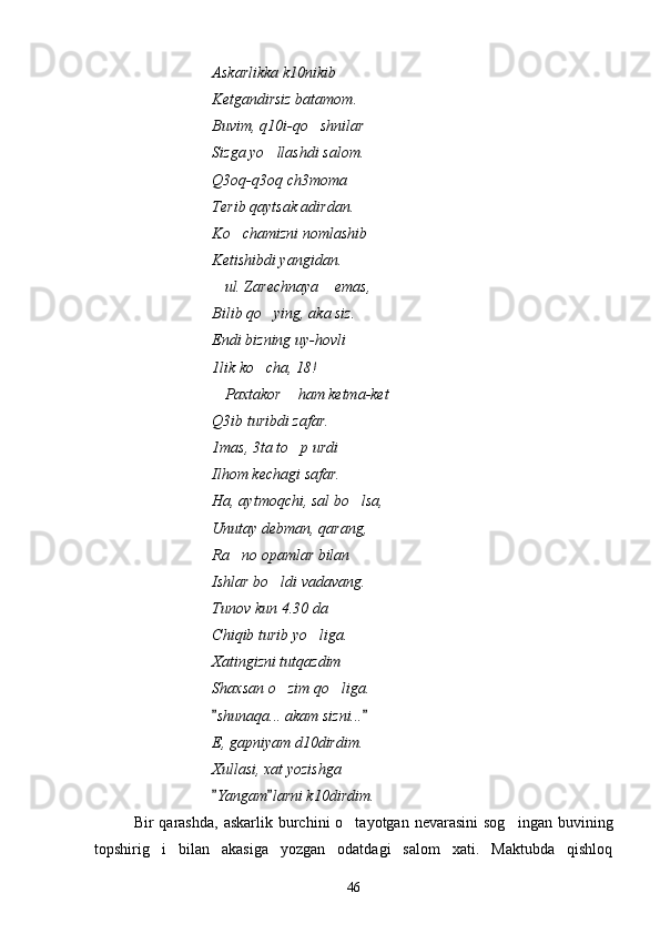 Askarlikka k10nikib
Ketgandirsiz batamom.
Buvim, q10i-qo shnilar
Sizga yo llashdi salom.	

Q3oq-q3oq ch3moma
Terib qaytsak adirdan.
Ko chamizni nomlashib	

Ketishibdi yangidan.
ul. Zarechnaya  emas, 	
 
Bilib qo ying, aka siz.	

Endi bizning uy-hovli
1lik ko cha, 18!

Paxtakor  ham ketma-ket	
 
Q3ib turibdi zafar.
1mas, 3ta to p urdi	

Ilhom kechagi safar.
Ha, aytmoqchi, sal bo lsa,	

Unutay debman, qarang,
Ra no opamlar bilan 	

Ishlar bo ldi vadavang.	

Tunov kun 4.30 da
Chiqib turib yo liga.	

Xatingizni tutqazdim
Shaxsan o zim qo liga.	
 
shunaqa... akam sizni...	
 
E, gapniyam d10dirdim.
Xullasi, xat yozishga
Yangam larni k10dirdim.
 
Bir  qarashda,  askarlik  burchini  o tayotgan  nevarasini   sog ingan  buvining	
 
topshirig i   bilan   akasiga   yozgan   odatdagi   salom   xati.   Maktubda   qishloq	

46 