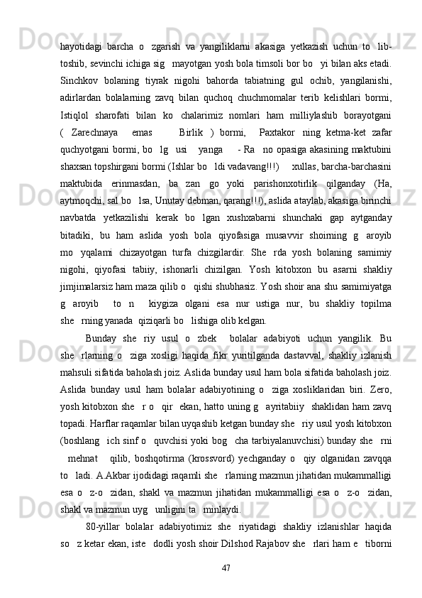 hayotidagi   barcha   o zgarish   va   yangiliklarni   akasiga   yetkazish   uchun   to lib- 
toshib, sevinchi ichiga sig mayotgan yosh bola timsoli bor bo yi bilan aks etadi.	
 
Sinchkov   bolaning   tiyrak   nigohi   bahorda   tabiatning   gul   ochib,   yangilanishi,
adirlardan   bolalarning   zavq   bilan   quchoq   chuchmomalar   terib   kelishlari   bormi,
Istiqlol   sharofati   bilan   ko chalarimiz   nomlari   ham   milliylashib   borayotgani	

( Zarechnaya   emas     Birlik )   bormi,   Paxtakor ning   ketma-ket   zafar	
      
quchyotgani bormi, bo lg usi   yanga    - Ra no opasiga akasining maktubini	
    
shaxsan topshirgani bormi (Ishlar bo ldi vadavang!!!)   xullas, barcha-barchasini	
 
maktubida   erinmasdan,   ba zan   go yoki   parishonxotirlik   qilganday   (Ha,	
 
aytmoqchi, sal bo lsa, Unutay debman, qarang!!!), aslida ataylab, akasiga birinchi	

navbatda   yetkazilishi   kerak   bo lgan   xushxabarni   shunchaki   gap   aytganday	

bitadiki,   bu   ham   aslida   yosh   bola   qiyofasiga   musavvir   shoirning   g aroyib	

mo yqalami   chizayotgan   turfa   chizgilardir.   She rda   yosh   bolaning   samimiy	
 
nigohi,   qiyofasi   tabiiy,   ishonarli   chizilgan.   Yosh   kitobxon   bu   asarni   shakliy
jimjimalarsiz ham maza qilib o qishi shubhasiz. Yosh shoir ana shu samimiyatga	

g aroyib   to n   kiygiza   olgani   esa   nur   ustiga   nur,   bu   shakliy   topilma	
   
she rning yanada  qiziqarli bo lishiga olib kelgan.	
 
Bunday   she riy   usul   o zbek     bolalar   adabiyoti   uchun   yangilik.   Bu	
 
she rlarning   o ziga   xosligi   haqida   fikr   yuritilganda   dastavval,   shakliy   izlanish	
 
mahsuli sifatida baholash joiz. Aslida bunday usul ham bola sifatida baholash joiz.
Aslida   bunday   usul   ham   bolalar   adabiyotining   o ziga   xosliklaridan   biri.   Zero,	

yosh kitobxon she r o qir   ekan, hatto uning g ayritabiiy   shaklidan ham zavq	
  
topadi. Harflar raqamlar bilan uyqashib ketgan bunday she riy usul yosh kitobxon	

(boshlang ich sinf o quvchisi  yoki bog cha tarbiyalanuvchisi) bunday she rni	
   
mehnat   qilib,   boshqotirma   (krossvord)   yechganday   o qiy   olganidan   zavqqa	
  
to ladi. A.Akbar ijodidagi raqamli she rlarning mazmun jihatidan mukammalligi	
 
esa   o z-o zidan,   shakl   va   mazmun   jihatidan   mukammalligi   esa   o z-o zidan,	
   
shakl va mazmun uyg unligini ta minlaydi.	
 
80-yillar   bolalar   adabiyotimiz   she riyatidagi   shakliy   izlanishlar   haqida	

so z ketar ekan, iste dodli yosh shoir Dilshod Rajabov she rlari ham e tiborni	
   
47 