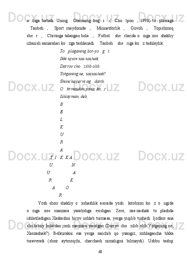 o ziga   tortadi.   Uning   Otamning   bog i   ( Cho lpon ,   1996)   to plamiga       
Tanbeh ,   Sport   maydonida ,   Minnatdorlik ,   Guvoh ,   Topishmoq
        
she r ,  Chivinga talangan bola ,  Futbol  she rlarida o ziga xos   shakliy	
       
izlanish samaralari ko zga tashlanadi.  Tanbeh  she riga ko z tashlaylik:	
    
To plaganing bor-yo g i
  
Ikki uyum xas-xashak,
Darrov cho zilib olib	

Yotganing ne, xasxashak?
Shuncha yerni ag darib,	

O tirmasdan yana, ko r ;	
 
Ishlayman, deb, 
B
E
L
K
U
R
A
 T  I  K  K A 
U                    N 
                  U                     A
                    R                 K
                       A          O	

                             R 
Yosh   shoir   shakliy   o xshashlik   asosida   yosh     kitobxon   ko z   o ngida	
  
o ziga   xos   manzara   yaratishga   erishgan.   Zero,   xas-xashak   to plashda	
 
ishlatiladigan   Xaskashni   birov   ushlab   turmasa,   yerga   yiqilib   tushadi.   Ijodkor   ana
shu tabiiy holatdan jonli manzara yaratgan (Darrov cho zilib olib Yotganing ne,	

Xasxashak?).   Belkurakni   esa   yerga   sanchib   qo ysangiz,   xohlagancha   tikka	

turaveradi   (shoir   aytmoqchi,   charchash   nimaligini   bilmaydi).   Ushbu   tashqi
48 