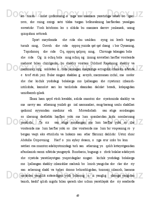 ko rinish     holat   ijodkorning   o ziga   xos   manzara   yaratishga   sabab   bo lgan:   
zero,   she rning   oxirgi   satri   tikka   turgan   belkurakning   harflardan   yasalgan	

suvratidir.   Yosh   kitobxon   ko z   oldida   bu   manzara   darrov   jonlanadi,   uning	

qiziqishini orttiradi.
Sport   maydonida   she rida   shu   usuldan   oyog ini   kerib   turgan	
    
turnik ning,  Guvoh  she rida  oppoq yuzida qat-qat chang i bor Oynaning,
     
Topishmoq   she rida   Oq,   oppoq   qalpoq ning,   Chivinga   talangan   bola	
      
she rida  Og zi ochiq bola ning ochiq og zining suvratlari harflar vositasida	
    
mahorat   bilan   chizilganki,   bu   shakliy   vositani   Dilshod   Rajabning   shakliy   va
mazmuniy uyg unlikdan o zida jamlagan maqtashga arzugulik izlanishi sifatida	
 
e tirof   etish   joiz.   Bular   singari   shaklan   g aroyib,   mazmunan   izchil,   ma nodor	
  
she rlar   kichik   yoshdagi   bolalarga   mo ljallangan   she riyatimiz   izlanish-	
  
intilishda,   kamolot   sari   ko tarilishda   ekanidan   dalolat   beradi,   kelajagidan	

umidbaxsh qiladi.
Shuni   ham   qayd   etish   kerakki,   aslida   mumtoz   she riyatimizda   shakliy   va	

ma naviy   san atlarning   yuzlab   go zal   namunalari,   rang-barang   usulu   shakllari	
  
qadimul   ayyomdan   mashxur   edi.   Muvashshah   san atiga   asoslangan	
  
so zlarning   dastlabki   harflari   yoki   ma lum   qismlaridan   kishi   nomlarining	
 
yasalishi,   Ta rix   san atiga   asoslangan   ma lum   harflar   yoki   so zlar	
     
vositasida   ma lum   harflar   yoki   so zlar  vositasida  ma lum  bir   voqeaning  ro y	
   
bergan   vaqti   aks   ettirilishi   va   hokazo   san atlar   fikrimiz   dalilidir.   Ustoz   shoir	

Abdulla   Oripovning:   Harf   o yin   aylay   desam,   o zga   erur   imlo   bu   kun  	
    
satrlari esa mumtoz adabiyotmizdagi turli san atlarning yo qolib ketayotganidan	
 
afsuslanish ramzi sifatida yangraydi. Binobarin, bugungi o zbek bolalar adabiyoti	

she riyatida   yaratilayotgan   yuqoridagilar   singari     kichik   yoshdagi   bolalarga	

mo ljallangan   shakliy   izlanishlar   mahsuli   bo lmish   yangicha   she rlar   she riy
   
san arlarning   shakl   va   turlari   doimo   behisobligidan,   tinimsiz   izlanish,   hamma

narsadan   yangilik   axtaradigan   yosh   bolaning     o zi   yanglig   olamga   yangidan	
 
tanish,   kashf   qilish   nigohi   bilan   qarash   ular   uchun   yaratilajak   she riy   asarlarda	

49 
