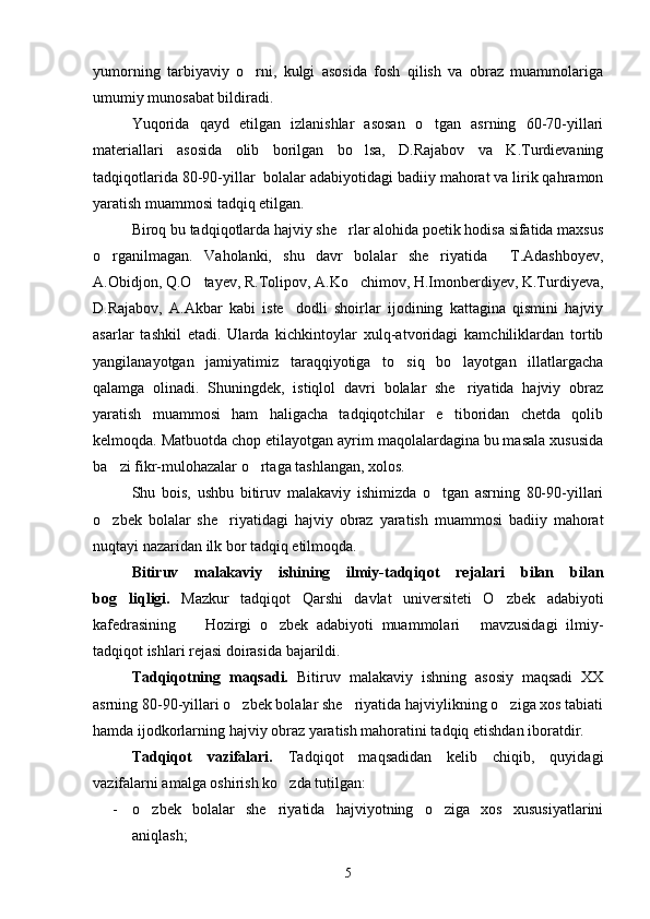 yumorning   tarbiyaviy   o rni,   kulgi   asosida   fosh   qilish   va   obraz   muammolariga
umumiy munosabat bildiradi.
Yuqorida   qayd   etilgan   izlanishlar   asosan   o tgan   asrning   60-70-yillari	

materiallari   asosida   olib   borilgan   bo lsa,   D.Rajabov   va   K.Turdievaning	

tadqiqotlarida 80-90-yillar  bolalar adabiyotidagi badiiy mahorat va lirik qahramon
yaratish muammosi tadqiq etilgan.
Biroq bu tadqiqotlarda hajviy she rlar alohida poetik hodisa sifatida maxsus	

o rganilmagan.   Vaholanki,   shu   davr   bolalar   she riyatida     T.Adashboyev,	
 
A.Obidjon, Q.O tayev, R.Tolipov, A.Ko chimov, H.Imonberdiyev, K.Turdiyeva,	
 
D.Rajabov,   A.Akbar   kabi   iste dodli   shoirlar   ijodining   kattagina   qismini   hajviy	

asarlar   tashkil   etadi.   Ularda   kichkintoylar   xulq-atvoridagi   kamchiliklardan   tortib
yangilanayotgan   jamiyatimiz   taraqqiyotiga   to siq   bo layotgan   illatlargacha	
 
qalamga   olinadi.   Shuningdek,   istiqlol   davri   bolalar   she riyatida   hajviy   obraz	

yaratish   muammosi   ham   haligacha   tadqiqotchilar   e tiboridan   chetda   qolib	

kelmoqda. Matbuotda chop etilayotgan ayrim maqolalardagina bu masala xususida
ba zi fikr-mulohazalar o rtaga tashlangan, xolos.	
 
Shu   bois,   ushbu   bitiruv   malakaviy   ishimizda   o tgan   asrning   80-90-yillari	

o zbek   bolalar   she riyatidagi   hajviy   obraz   yaratish   muammosi   badiiy   mahorat	
 
nuqtayi nazaridan ilk bor tadqiq etilmoqda.
Bitiruv   malakaviy   ishining   ilmiy-tadqiqot   rejalari   bilan   bilan
bog liqligi.  	
 Mazkur   tadqiqot   Qarshi   davlat   universiteti   O zbek   adabiyoti	
kafedrasining     Hozirgi   o zbek   adabiyoti   muammolari   mavzusidagi   ilmiy-	
  
tadqiqot ishlari rejasi doirasida bajarildi.
Tadqiqotning   maqsadi.   Bitiruv   malakaviy   ishning   asosiy   maqsadi   XX
asrning 80-90-yillari o zbek bolalar she riyatida hajviylikning o ziga xos tabiati	
  
hamda ijodkorlarning hajviy obraz yaratish mahoratini tadqiq etishdan iboratdir.
Tadqiqot   vazifalari.   Tadqiqot   maqsadidan   kelib   chiqib,   quyidagi
vazifalarni amalga oshirish ko zda tutilgan:	

- o zbek   bolalar   she riyatida   hajviyotning   o ziga   xos   xususiyatlarini	
  
aniqlash;
5 