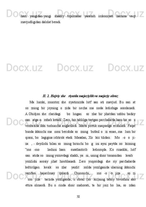 ham   yangidan-yangi   shakliy   topilmalar   yaratish   imkoniyati   hamma   vaqt
mavjudligidan dalolat beradi.     
       
      
    
    
     
II. 2. Hajviy she riyatda majoziylik va majoziy obraz
Ma lumki,   mumtoz   she riyatimizda   lutf   san ati   mavjud.   Bu   san at	
   
so zning   bir   joyning   o zida   bir   necha   ma noda   kelishiga   asoslanadi.	
  
A.Obidjon   she rlaridagi     bo lingan   so zlar   bir   jihatdan   ushbu   badiiy	
    
san atga o xshab ketadi. Zero, biz tahlilga tortgan parchalarda ham bir so z	
  
vositasida   ikki   tushuncha   anglatiladi.   Ikkita   poetik   maqsadga   erishiladi.   Faqat
bunda   ikkinchi   ma noni   berishda   so zning     butkul   o zi   emas,   ma lum   bir	
   
qismi,   bo lagigina   ishtirok   etadi.   Masalan,   Xo kiz   tilidan:   Mo -o o ji-	
     
za ,   -   deyilishi   bilan   so zning   birinchi   bo g ini   ayni   paytda   xo kizning	
    
”mo -mo   lashini   ham   suratlantirib   kelmoqda.   Ko rinadiki,   lutf	
    
san atida so zning yozuvdagi shakli, ya ni, uning shoir tomonidan  kesib
    
yozilishi   asosiy   jihat   hisoblanadi.   Zero   yuqoridagi   she riy   parchalarda	

keltirilgan   kesik   so zlar   yaxlit   xolda   yozilganida   ularning   ikkinchi	
    
vazifasi   bajarilmay   qolardi.   Chunonchi,   mo -o -o jiza   so zi	
     
mo jiza   tarzida   yozilganda,   u   obraz   (xo kiz)ning   tabiiy   tovushini   aks	
   
ettira   olmasdi.   Bu   o rinda   shoir   mahorati,   ta bir   joiz   bo lsa,   so zdan	
   
50 