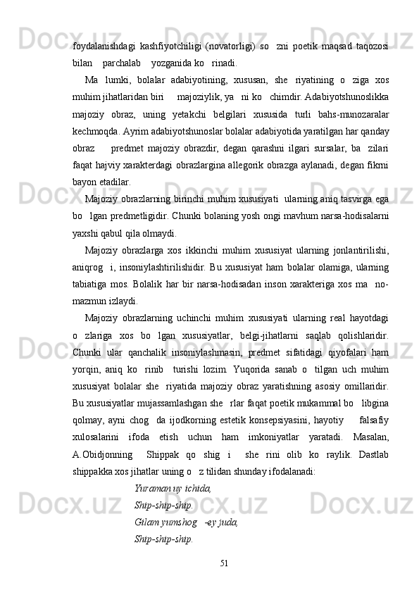 foydalanishdagi   kashfiyotchiligi   (novatorligi)   so zni   poetik   maqsad   taqozosi
bilan  parchalab  yozganida ko rinadi.     	
  
Ma lumki,   bolalar   adabiyotining,   xususan,   she riyatining   o ziga   xos
  
muhim jihatlaridan biri   majoziylik, ya ni ko chimdir. Adabiyotshunoslikka	
  
majoziy   obraz,   uning   yetakchi   belgilari   xususida   turli   bahs-munozaralar
kechmoqda. Ayrim adabiyotshunoslar bolalar adabiyotida yaratilgan har qanday
obraz     predmet   majoziy   obrazdir,   degan   qarashni   ilgari   sursalar,   ba zilari	
 
faqat hajviy xarakterdagi obrazlargina allegorik obrazga aylanadi, degan fikrni
bayon etadilar.
Majoziy obrazlarning birinchi muhim xususiyati   ularning aniq tasvirga ega
bo lgan predmetligidir. Chunki bolaning yosh ongi mavhum narsa-hodisalarni	

yaxshi qabul qila olmaydi.
Majoziy   obrazlarga   xos   ikkinchi   muhim   xususiyat   ularning   jonlantirilishi,
aniqrog i,   insoniylashtirilishidir.   Bu   xususiyat   ham   bolalar   olamiga,   ularning	

tabiatiga   mos.   Bolalik   har   bir   narsa-hodisadan   inson   xarakteriga   xos   ma no-	

mazmun izlaydi.
Majoziy   obrazlarning   uchinchi   muhim   xususiyati   ularning   real   hayotdagi
o zlariga   xos   bo lgan   xususiyatlar,   belgi-jihatlarni   saqlab   qolishlaridir.	
 
Chunki   ular   qanchalik   insoniylashmasin,   predmet   sifatidagi   qiyofalari   ham
yorqin,   aniq   ko rinib     turishi   lozim.   Yuqorida   sanab   o tilgan   uch   muhim	
 
xususiyat   bolalar   she riyatida   majoziy   obraz   yaratishning   asosiy   omillaridir.	

Bu xususiyatlar mujassamlashgan she rlar faqat poetik mukammal bo libgina	
 
qolmay,   ayni   chog da   ijodkorning   estetik   konsepsiyasini,   hayotiy     falsafiy	
 
xulosalarini   ifoda   etish   uchun   ham   imkoniyatlar   yaratadi.   Masalan,
A.Obidjonning   Shippak   qo shig i   she rini   olib   ko raylik.   Dastlab	
     
shippakka xos jihatlar uning o z tilidan shunday ifodalanadi:	

Yuraman uy ichida,
Ship-ship-ship.
Gilam yumshog -ey juda,

Ship-ship-ship.
51 