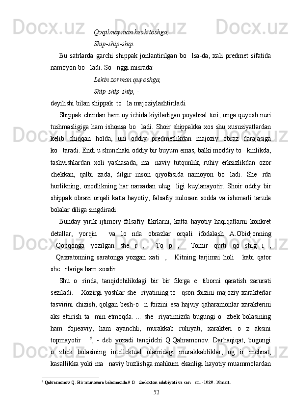 Qoqilmayman hech toshga,
Ship-ship-ship.
Bu   satrlarda   garchi   shippak   jonlantirilgan   bo lsa-da,   xali   predmet   sifatida
namoyon bo ladi. So nggi misrada:	
 
Lekin zorman quyoshga,
Ship-ship-ship, - 
deyilishi bilan shippak  to la majoziylashtiriladi.	

Shippak chindan ham uy ichida kiyiladigan poyabzal turi, unga quyosh nuri
tushmasligiga   ham   ishonsa   bo ladi.   Shoir   shippakka   xos   shu   xususiyatlardan	

kelib   chiqqan   holda,   uni   oddiy   predmetlikdan   majoziy   obraz   darajasiga
ko taradi. Endi u shunchaki oddiy bir buyum emas, balki moddiy to kinlikda,	
 
tashvishlardan   xoli   yashasada,   ma naviy   tutqunlik,   ruhiy   erksizlikdan   ozor	

chekkan,   qalbi   zada,   dilgir   inson   qiyofasida   namoyon   bo ladi.   She rda	
 
hurlikning,   ozodlikning   har   narsadan   ulug ligi   kuylanayotir.   Shoir   oddiy   bir	

shippak obrazi orqali katta hayotiy, falsafiy xulosani sodda va ishonarli tarzda
bolalar diliga singdiradi.
Bunday   yirik   ijtimoiy-falsafiy   fikrlarni,   katta   hayotiy   haqiqatlarni   konkret
detallar,   yorqin     va   lo nda   obrazlar   orqali   ifodalash   A.Obidjonning	

Qopqonga   yozilgan   she r ,   To p ,   Tomir   qurti   qo shig i ,	
         
Qaxratonning   saratonga   yozgan   xati ,   Kitning   tarjimai   holi   kabi   qator
   
she rlariga ham xosdir.	

Shu   o rinda,   tanqidchilikdagi   bir   bir   fikrga   e tiborni   qaratish   zarurati	
 
seziladi.  Xozirgi yoshlar she riyatining to qson foizini majoziy xarakterlar
  
tasvirini   chizish,  qolgan  besh-o n  foizini  esa  hajviy  qaharamonlar   xarakterini	

aks   ettirish   ta min   etmoqda.   ...   she riyatimizda   bugungi   o zbek   bolasining	
  
ham   fojieaviy,   ham   ayanchli,   murakkab   ruhiyati,   xarakteri   o z   aksini	

topmayotir  	
 8
,   -   deb   yozadi   tanqidchi   Q.Qahramonov.   Darhaqiqat,   bugungi
o zbek   bolasining   intellektual   olamidagi   murakkabliklar,   og ir   mehnat,	
 
kasallikka yoki ma naviy buzlishga mahkum ekanligi hayotiy muammolardan	

8
 Qahramonov Q. Bir munozara bahonasida// O zbekiston adabiyoti va san ati. -1989. 19mart.	
 
52 