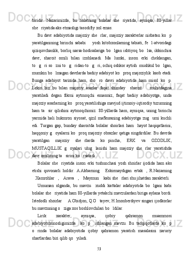 biridir.   Nazarimizda,   bu   holatning   bolalar   she riyatida,   ayniqsa,   80-yillar
she riyatida aks etmasligi tasodifiy xol emas.	

Bu   davr   adabiyotida   majoziy   she rlar,   majoziy   xarakterlar   nisbatan   ko p	
 
yaratilganining birinchi sababi   yosh kitobxonlarning tabiati, fe l-atvoridagi	
 
qiziquvchanlik,   borliq   narsa-hodisalariga   bo lgan   ishtiyoq   bo lsa,   ikkinchisi	
 
davr,   sharoit   omili   bilan   izohlanadi.   Ma lumki,   inson   erki   cheklangan,

to g ri so zni to g ridan-to g ri, ochiq oshkor aytish  mushkul bo lgan,	
       
mumkin bo lmagan davrlarda badiiy adabiyot ko proq majoziylik  kasb etadi.	
 
Bunga   adabiyot   tarixida   ham,   sho ro   davri   adabiyotida   ham   misol   ko p.	
 
Lekin   biz   bu   bilan   majoziy   asarlar   faqat   shunday     sharoit     muhitdagina	

yaratiladi   degan   fikrni   aytmoqchi   emasmiz,   faqat   badiiy   adabiyotga,   unda
majoziy asarlarning ko proq yaratilishiga mavjud ijtimoiy-iqtisodiy tuzumning	

ham   ta sir   qilishini   aytmoqchimiz.   80-yillarda   ham,   ayniqsa,   uning   birinchi	

yarmida   hali   hukmron   siyosat,   qizil   mafkuraning   adabiyotga   zug umi   kuchli	

edi.   Turgan   gap,   bunday   sharoitda   bolalar   shoirlari   ham     hayot   haqiqatlarini,
haqqoniy g oyalarni ko proq majoziy obrazlar qatiga singdirdilar. Bu davrda	
 
yaratilgan   majoziy   she rlarda   ko pincha,   ERK   va   OZODLIK,	
 
MUSTAQILLIK   g oyalari   ulug lanishi   ham   majoziy   she rlar   yaratishda	
  
davr omilining ta sirini ko rsatadi.	
 
Bolalar   she riyatida   inson   erki   tushunchasi   yosh   shoirlar   ijodida   ham   aks	

etishi   quvonarli   holdir.   A.Akbarning   Eskirmaydigan   ertak ,   R.Nazarning	
 
Xamrohlar ,  Arava ,  Maymun  kabi she rlari shu jihatdan xarakterli.	
      
Umuman   olganda,   bu   mavzu     xuddi   kattalar   adabiyotida   bo lgani   kabi	

bolalar she riyatida ham 80-yillarda yetakchi mavzulardan biriga aylana bordi.	

Istedodli shoirlar   A.Obidjon, Q.O tayev, H.Imonberdiyev singari ijodkorlar	
 
bu mavzuning o ziga xos boshlovchilari bo ldilar.
 
Lirik   xarakter,   ayniqsa,   ijobiy   qahramon   muammosi
adabiyotshunosligimizda     ko p     ishlangan   mavzu.   Bu   tadqiqotlarda   ko p	
 
o rinda   bolalar   adabiyotida   ijobiy   qahramon   yaratish   masalasini   zaruriy	

shartlardan biri qilib qo yiladi.	

53 