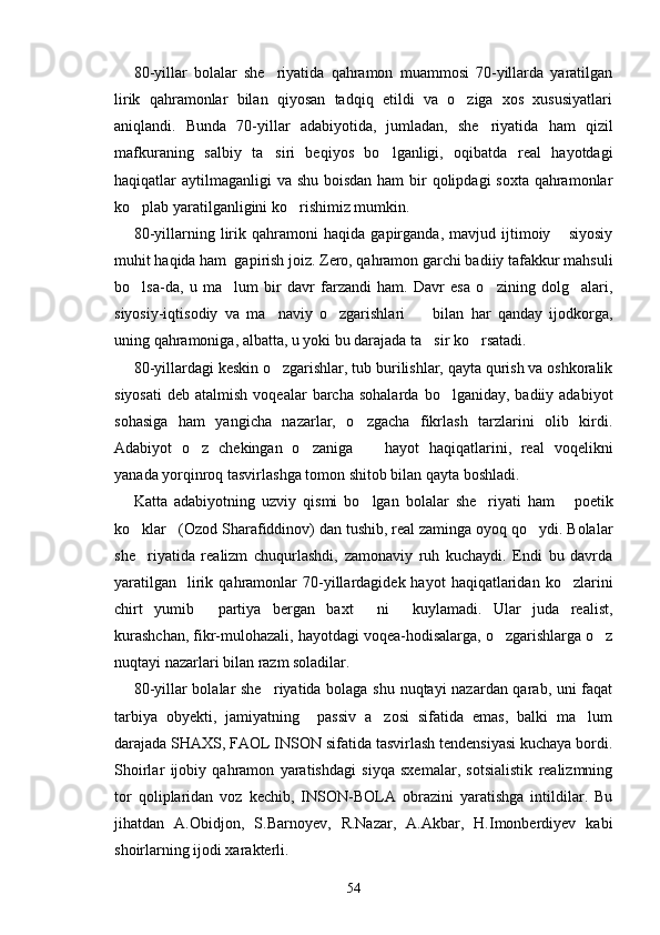 80-yillar   bolalar   she riyatida   qahramon   muammosi   70-yillarda   yaratilgan
lirik   qahramonlar   bilan   qiyosan   tadqiq   etildi   va   o ziga   xos   xususiyatlari	

aniqlandi.   Bunda   70-yillar   adabiyotida,   jumladan,   she riyatida   ham   qizil	

mafkuraning   salbiy   ta siri   beqiyos   bo lganligi,   oqibatda   real   hayotdagi	
 
haqiqatlar aytilmaganligi  va shu boisdan ham  bir  qolipdagi soxta qahramonlar
ko plab yaratilganligini ko rishimiz mumkin.	
 
80-yillarning   lirik   qahramoni   haqida   gapirganda,   mavjud   ijtimoiy   siyosiy	

muhit haqida ham  gapirish joiz. Zero, qahramon garchi badiiy tafakkur mahsuli
bo lsa-da,   u   ma lum   bir   davr   farzandi   ham.   Davr   esa   o zining   dolg alari,	
   
siyosiy-iqtisodiy   va   ma naviy   o zgarishlari         bilan   har   qanday   ijodkorga,	
 
uning qahramoniga, albatta, u yoki bu darajada ta sir ko rsatadi. 	
 
80-yillardagi keskin o zgarishlar, tub burilishlar, qayta qurish va oshkoralik	

siyosati   deb  atalmish  voqealar  barcha  sohalarda   bo lganiday,  badiiy  adabiyot	

sohasiga   ham   yangicha   nazarlar,   o zgacha   fikrlash   tarzlarini   olib   kirdi.	

Adabiyot   o z   chekingan   o zaniga     hayot   haqiqatlarini,   real   voqelikni	
  
yanada yorqinroq tasvirlashga tomon shitob bilan qayta boshladi.
Katta   adabiyotning   uzviy   qismi   bo lgan   bolalar   she riyati   ham   poetik	
  
ko klar (Ozod Sharafiddinov) dan tushib, real zaminga oyoq qo ydi. Bolalar	
  
she riyatida   realizm   chuqurlashdi,   zamonaviy   ruh   kuchaydi.   Endi   bu   davrda

yaratilgan     lirik  qahramonlar  70-yillardagidek  hayot   haqiqatlaridan  ko zlarini	

chirt   yumib   partiya   bergan   baxt   ni     kuylamadi.   Ular   juda   realist,	
 
kurashchan, fikr-mulohazali, hayotdagi voqea-hodisalarga, o zgarishlarga o z	
 
nuqtayi nazarlari bilan razm soladilar.  
80-yillar bolalar she riyatida bolaga shu nuqtayi nazardan qarab, uni faqat	

tarbiya   obyekti,   jamiyatning     passiv   a zosi   sifatida   emas,   balki   ma lum	
 
darajada SHAXS, FAOL INSON sifatida tasvirlash tendensiyasi kuchaya bordi.
Shoirlar   ijobiy   qahramon   yaratishdagi   siyqa   sxemalar,   sotsialistik   realizmning
tor   qoliplaridan   voz   kechib,   INSON-BOLA   obrazini   yaratishga   intildilar.   Bu
jihatdan   A.Obidjon,   S.Barnoyev,   R.Nazar,   A.Akbar,   H.Imonberdiyev   kabi
shoirlarning ijodi xarakterli.
54 