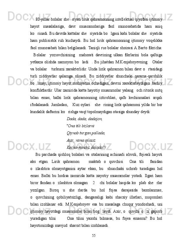 80-yillar bolalar she riyati lirik qahramonning intellektual qiyofasi ijtimoiy
hayot   masalalariga,   davr   muammolariga   faol   munosabatida   ham   aniq
ko rinadi. Bu davrda kattalar she riyatida bo lgani kabi bolalar she riyatida	
   
ham   publisistik   ruh   kuchaydi.   Bu   hol   lirik   qahramonning   ijtimoiy   voqelikka
faol munosabati bilan belgilanadi. Taniqli rus bolalar shoirasi A.Barto fikricha:
Bolalar     yozuvchisining     mahorati   davrining   ulkan   fikrlarini   bola   qalbiga	

yetkaza   olishda   namoyon   bo ladi .   Bu   jihatdan   M.Kenjaboyevning   Otalar	
  
va bolalar  turkumi xarakterlidir. Unda lirik qahramon bilan davr o rtasidagi	
 
turli   ziddiyatlar   qalamga   olinadi.   Bu   ziddiyatlar   shunchaki   qarama-qarshilik
bo lmay, ijtimoiy hayot mohiyatini ochadigan, davrni xarakterlaydigan  badiiy	

konfliktlardir. Ular zamirida katta hayotiy muammolar yalang och ritorik nutq	

bilan   emas,   balki   lirik   qahramonning   iztiroblari,   qalb   kechinmalari   orqali
ifodalanadi. Jumladan,  Kuz oylari  she rining lirik qahramoni yilda bir bor	
  
kundalik daftarini ko rishga vaqt topolmaydigan otasiga shunday deydi:  	

Dada, dada, dadajon,
Ona tili bizlarni

Qiynab turgan pallada,
Axir, nima qilasiz
Kecha-kunduz dalada?!
Bu   parchada   qishloq   bolalari   va   otalarining  achinarli   ahvoli,  fojieali   hayoti
aks   etgan.   Lirik   qahramon     maktab   o quvchisi   Ona   tili   fanidan	
   
o zlashtira   olmayotganini   aytar   ekan,   bu     shunchaki   uchrab   turadigan   hol	

emas.   Balki   bu   hodisa   zamirida   katta   xayotiy   muammolar   yotadi.   Ilgari   ham
biror   fandan   o zlashtira   olmagan   2   chi   bolalar   haqida   ko plab   she rlar	
    
yozilgan.   Biroq   u   she rlarda   bu   hol   fojea   darajasida   baxolanmas,	

o quvchining   qobiliyatsizligi,   dangasaligi   kabi   shacsiy   illatlari,   nuqsonlari	

bilan   izohlanar   edi.   M.Kenjaboyev   esa   bu   masalaga   chuqur   yondoshadi,   uni
ijtimoiy hayotdagi muammolar bilan bog laydi. Axir, o quvchi o zi gapirib	
  
yuradigan   tilni     Ona   tilini   yaxshi   bilmasa,   bu   fojea   emasmi?   Bu   hol	
 
hayotimizdagi mavjud  sharoit bilan izohlanadi.
55 