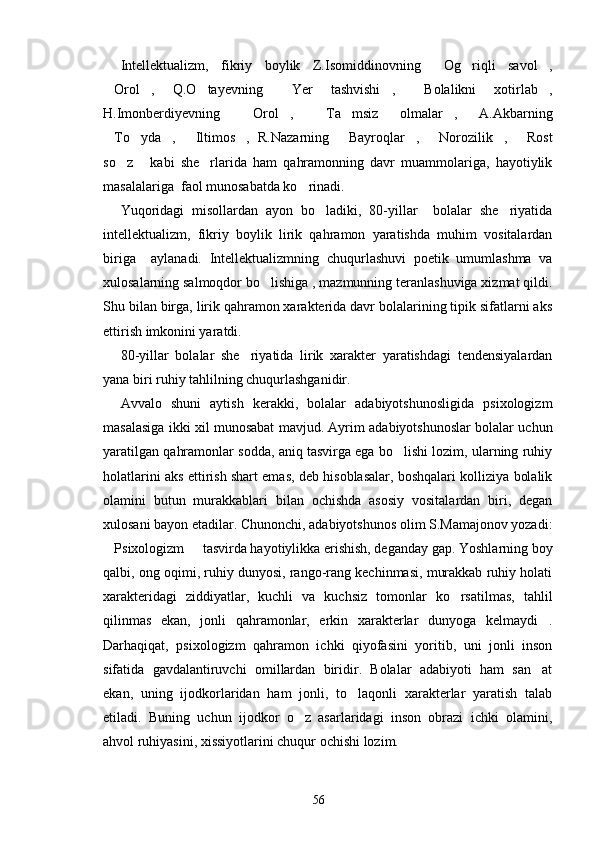 Intellektualizm,   fikriy   boylik   Z.Isomiddinovning   Og riqli   savol ,  
Orol ,   Q.O tayevning   Yer   tashvishi ,   Bolalikni   xotirlab ,	
      
H.Imonberdiyevning   Orol ,   Ta msiz   olmalar ,   A.Akbarning	
    
To yda ,   Iltimos ,   R.Nazarning   Bayroqlar ,   Norozilik ,   Rost	
         
so z   kabi   she rlarida   ham   qahramonning   davr   muammolariga,   hayotiylik	
  
masalalariga  faol munosabatda ko rinadi.	

Yuqoridagi   misollardan   ayon   bo ladiki,   80-yillar     bolalar   she riyatida	
 
intellektualizm,   fikriy   boylik   lirik   qahramon   yaratishda   muhim   vositalardan
biriga     aylanadi.   Intellektualizmning   chuqurlashuvi   poetik   umumlashma   va
xulosalarning salmoqdor bo lishiga , mazmunning teranlashuviga xizmat qildi.	

Shu bilan birga, lirik qahramon xarakterida davr bolalarining tipik sifatlarni aks
ettirish imkonini yaratdi.
80-yillar   bolalar   she riyatida   lirik   xarakter   yaratishdagi   tendensiyalardan	

yana biri ruhiy tahlilning chuqurlashganidir.
Avvalo   shuni   aytish   kerakki,   bolalar   adabiyotshunosligida   psixologizm
masalasiga ikki xil munosabat mavjud. Ayrim adabiyotshunoslar bolalar uchun
yaratilgan qahramonlar sodda, aniq tasvirga ega bo lishi lozim, ularning ruhiy	

holatlarini aks ettirish shart emas, deb hisoblasalar, boshqalari kolliziya bolalik
olamini   butun   murakkablari   bilan   ochishda   asosiy   vositalardan   biri,   degan
xulosani bayon etadilar. Chunonchi, adabiyotshunos olim S.Mamajonov yozadi:
Psixologizm   tasvirda hayotiylikka erishish, deganday gap. Yoshlarning boy	
 
qalbi, ong oqimi, ruhiy dunyosi, rango-rang kechinmasi, murakkab ruhiy holati
xarakteridagi   ziddiyatlar,   kuchli   va   kuchsiz   tomonlar   ko rsatilmas,   tahlil	

qilinmas   ekan,   jonli   qahramonlar,   erkin   xarakterlar   dunyoga   kelmaydi .	

Darhaqiqat,   psixologizm   qahramon   ichki   qiyofasini   yoritib,   uni   jonli   inson
sifatida   gavdalantiruvchi   omillardan   biridir.   Bolalar   adabiyoti   ham   san at

ekan,   uning   ijodkorlaridan   ham   jonli,   to laqonli   xarakterlar   yaratish   talab	

etiladi.   Buning   uchun   ijodkor   o z   asarlaridagi   inson   obrazi   ichki   olamini,	

ahvol ruhiyasini, xissiyotlarini chuqur ochishi lozim.
56 