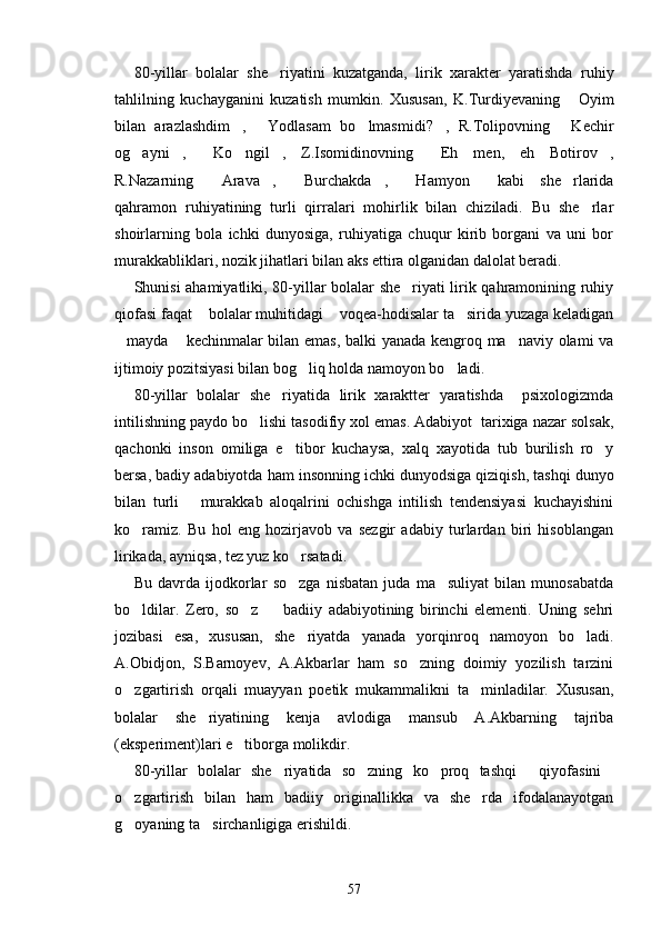 80-yillar   bolalar   she riyatini   kuzatganda,   lirik   xarakter   yaratishda   ruhiy
tahlilning   kuchayganini   kuzatish   mumkin.   Xususan,   K.Turdiyevaning   Oyim	

bilan   arazlashdim ,   Yodlasam   bo lmasmidi? ,   R.Tolipovning   Kechir	
    
og ayni ,   Ko ngil ,   Z.Isomidinovning   Eh   men,   eh   Botirov ,	
      
R.Nazarning   Arava ,   Burchakda ,   Hamyon   kabi   she rlarida	
      
qahramon   ruhiyatining   turli   qirralari   mohirlik   bilan   chiziladi.   Bu   she rlar	

shoirlarning   bola   ichki   dunyosiga,   ruhiyatiga   chuqur   kirib   borgani   va   uni   bor
murakkabliklari, nozik jihatlari bilan aks ettira olganidan dalolat beradi.
Shunisi ahamiyatliki, 80-yillar bolalar she riyati lirik qahramonining ruhiy	

qiofasi faqat  bolalar muhitidagi  voqea-hodisalar ta sirida yuzaga keladigan	
  
mayda  kechinmalar bilan emas, balki yanada kengroq ma naviy olami va	
  
ijtimoiy pozitsiyasi bilan bog liq holda namoyon bo ladi.	
 
80-yillar   bolalar   she riyatida   lirik   xaraktter   yaratishda     psixologizmda	

intilishning paydo bo lishi tasodifiy xol emas. Adabiyot  tarixiga nazar solsak,	

qachonki   inson   omiliga   e tibor   kuchaysa,   xalq   xayotida   tub   burilish   ro y	
 
bersa, badiy adabiyotda ham insonning ichki dunyodsiga qiziqish, tashqi dunyo
bilan   turli       murakkab   aloqalrini   ochishga   intilish   tendensiyasi   kuchayishini
ko ramiz.   Bu   hol   eng   hozirjavob   va   sezgir   adabiy   turlardan   biri   hisoblangan	

lirikada, ayniqsa, tez yuz ko rsatadi.	

Bu   davrda   ijodkorlar   so zga   nisbatan   juda   ma suliyat   bilan   munosabatda
 
bo ldilar.   Zero,   so z     badiiy   adabiyotining   birinchi   elementi.   Uning   sehri	
  
jozibasi   esa,   xususan,   she riyatda   yanada   yorqinroq   namoyon   bo ladi.	
 
A.Obidjon,   S.Barnoyev,   A.Akbarlar   ham   so zning   doimiy   yozilish   tarzini	

o zgartirish   orqali   muayyan   poetik   mukammalikni   ta minladilar.   Xususan,	
 
bolalar   she riyatining   kenja   avlodiga   mansub   A.Akbarning   tajriba	

(eksperiment)lari e tiborga molikdir.	

80-yillar   bolalar   she riyatida   so zning   ko proq   tashqi   qiyofasini	
    
o zgartirish   bilan   ham   badiiy   originallikka   va   she rda   ifodalanayotgan	
 
g oyaning ta sirchanligiga erishildi.
 
57 
