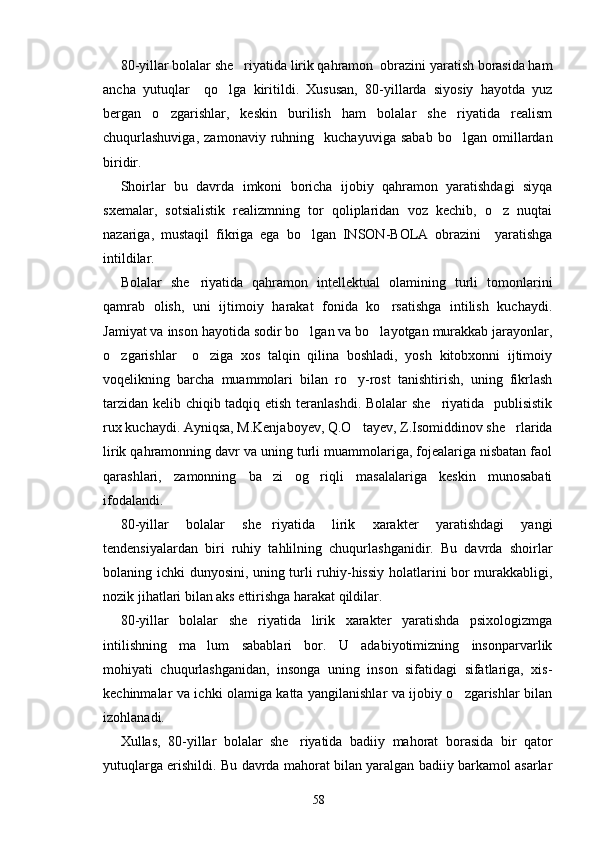 80-yillar bolalar she riyatida lirik qahramon  obrazini yaratish borasida ham
ancha   yutuqlar     qo lga   kiritildi.   Xususan,   80-yillarda   siyosiy   hayotda   yuz	

bergan   o zgarishlar,   keskin   burilish   ham   bolalar   she riyatida   realism	
 
chuqurlashuviga,   zamonaviy   ruhning     kuchayuviga   sabab   bo lgan   omillardan	

biridir.
Shoirlar   bu   davrda   imkoni   boricha   ijobiy   qahramon   yaratishdagi   siyqa
sxemalar,   sotsialistik   realizmning   tor   qoliplaridan   voz   kechib,   o z   nuqtai	

nazariga,   mustaqil   fikriga   ega   bo lgan   INSON-BOLA   obrazini     yaratishga	

intildilar.
Bolalar   she riyatida   qahramon   intellektual   olamining   turli   tomonlarini	

qamrab   olish,   uni   ijtimoiy   harakat   fonida   ko rsatishga   intilish   kuchaydi.	

Jamiyat va inson hayotida sodir bo lgan va bo layotgan murakkab jarayonlar,	
 
o zgarishlar     o ziga   xos   talqin   qilina   boshladi,   yosh   kitobxonni   ijtimoiy	
 
voqelikning   barcha   muammolari   bilan   ro y-rost   tanishtirish,   uning   fikrlash	

tarzidan kelib chiqib tadqiq etish teranlashdi. Bolalar she riyatida   publisistik	

rux kuchaydi. Ayniqsa, M.Kenjaboyev, Q.O tayev, Z.Isomiddinov she rlarida	
 
lirik qahramonning davr va uning turli muammolariga, fojealariga nisbatan faol
qarashlari,   zamonning   ba zi   og riqli   masalalariga   keskin   munosabati	
 
ifodalandi.
80-yillar   bolalar   she riyatida   lirik   xarakter   yaratishdagi   yangi

tendensiyalardan   biri   ruhiy   tahlilning   chuqurlashganidir.   Bu   davrda   shoirlar
bolaning ichki dunyosini, uning turli ruhiy-hissiy holatlarini bor murakkabligi,
nozik jihatlari bilan aks ettirishga harakat qildilar.
80-yillar   bolalar   she riyatida   lirik   xarakter   yaratishda   psixologizmga	

intilishning   ma lum   sabablari   bor.   U   adabiyotimizning   insonparvarlik	

mohiyati   chuqurlashganidan,   insonga   uning   inson   sifatidagi   sifatlariga,   xis-
kechinmalar va ichki olamiga katta yangilanishlar va ijobiy o zgarishlar bilan	

izohlanadi.
Xullas,   80-yillar   bolalar   she riyatida   badiiy   mahorat   borasida   bir   qator	

yutuqlarga erishildi. Bu davrda mahorat bilan yaralgan badiiy barkamol asarlar
58 