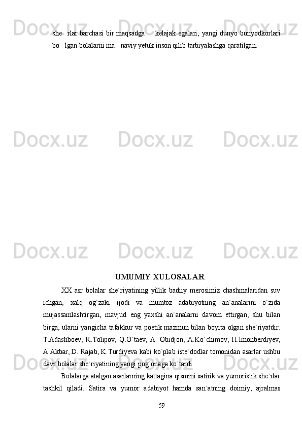 she rlar barchasi  bir maqsadga    kelajak egalari, yangi  dunyo bunyodkorlari 
bo lgan bolalarni ma naviy yetuk inson qilib tarbiyalashga qaratilgan.
 
  
UMUMIY XULOSALAR
XX   asr   bolalar   she`riyatining   yillik   badiiy   merosimiz   chashmalaridan   suv
ichgan,   xalq   og`zaki   ijodi   va   mumtoz   adabiyotning   an`analarini   o`zida
mujassamlashtirgan,   mavjud   eng   yaxshi   an`analarni   davom   ettirgan,   shu   bilan
birga, ularni yangicha tafakkur va poetik mazmun bilan boyita olgan she`riyatdir.
T.Adashboev,   R.Tolipov,   Q.O`taev,   A.   Obidjon,   A.Ko`chimov,   H.Imonberdiyev,
A.Akbar, D. Rajab, K.Turdiyeva kabi ko`plab iste`dodlar tomonidan asarlar ushbu
davr bolalar she`riyatining yangi pog`onaga ko`tardi.
Bolalarga atalgan asarlarning kattagina qismini satirik va yumoristik she`rlar
tashkil   qiladi.   Satira   va   yumor   adabiyot   hamda   san`atning   doimiy,   ajralmas
59 