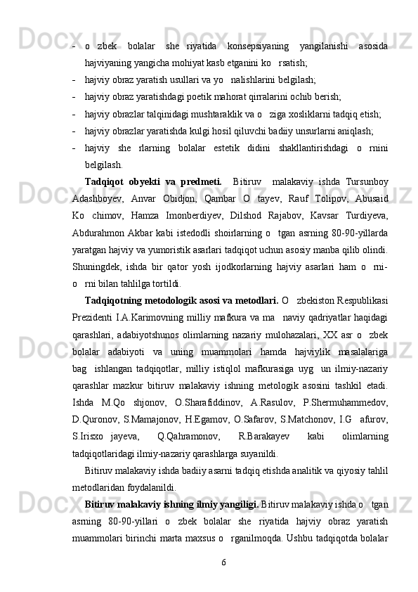 - o zbek   bolalar   she riyatida   konsepsiyaning   yangilanishi   asosida 
hajviyaning yangicha mohiyat kasb etganini ko rsatish;	

- hajviy obraz yaratish usullari va yo nalishlarini belgilash;	

- hajviy obraz yaratishdagi poetik mahorat qirralarini ochib berish;
- hajviy obrazlar talqinidagi mushtaraklik va o ziga xosliklarni tadqiq etish;	

- hajviy obrazlar yaratishda kulgi hosil qiluvchi badiiy unsurlarni aniqlash;
- hajviy   she rlarning   bolalar   estetik   didini   shakllantirishdagi   o rnini	
 
belgilash.
Tadqiqot   obyekti   va   predmeti.     Bitiruv     malakaviy   ishda   Tursunboy
Adashboyev,   Anvar   Obidjon,   Qambar   O tayev,   Rauf   Tolipov,   Abusaid	

Ko chimov,   Hamza   Imonberdiyev,   Dilshod   Rajabov,   Kavsar   Turdiyeva,	

Abdurahmon   Akbar   kabi   istedodli   shoirlarning   o tgan   asrning   80-90-yillarda	

yaratgan hajviy va yumoristik asarlari tadqiqot uchun asosiy manba qilib olindi.
Shuningdek,   ishda   bir   qator   yosh   ijodkorlarning   hajviy   asarlari   ham   o rni-	

o rni bilan tahlilga tortildi.	

Tadqiqotning metodologik asosi va metodlari.  O zbekiston Respublikasi	

Prezidenti  I.A.Karimovning  milliy  mafkura  va  ma naviy  qadriyatlar  haqidagi	

qarashlari,   adabiyotshunos   olimlarning   nazariy   mulohazalari,   XX   asr   o zbek	

bolalar   adabiyoti   va   uning   muammolari   hamda   hajviylik   masalalariga
bag ishlangan   tadqiqotlar,   milliy   istiqlol   mafkurasiga   uyg un   ilmiy-nazariy	
 
qarashlar   mazkur   bitiruv   malakaviy   ishning   metologik   asosini   tashkil   etadi.
Ishda   M.Qo shjonov,   O.Sharafiddinov,   A.Rasulov,   P.Shermuhammedov,	

D.Quronov,   S.Mamajonov,   H.Egamov,   O.Safarov,   S.Matchonov,   I.G afurov,	

S.Irisxo jayeva,   Q.Qahramonov,   R.Barakayev   kabi   olimlarning	

tadqiqotlaridagi ilmiy-nazariy qarashlarga suyanildi.
Bitiruv malakaviy ishda badiiy asarni tadqiq etishda analitik va qiyosiy tahlil
metodlaridan foydalanildi.
Bitiruv malakaviy ishning ilmiy yangiligi.  Bitiruv malakaviy ishda o tgan	

asrning   80-90-yillari   o zbek   bolalar   she riyatida   hajviy   obraz   yaratish	
 
muammolari  birinchi marta maxsus o rganilmoqda. Ushbu tadqiqotda bolalar	

6 