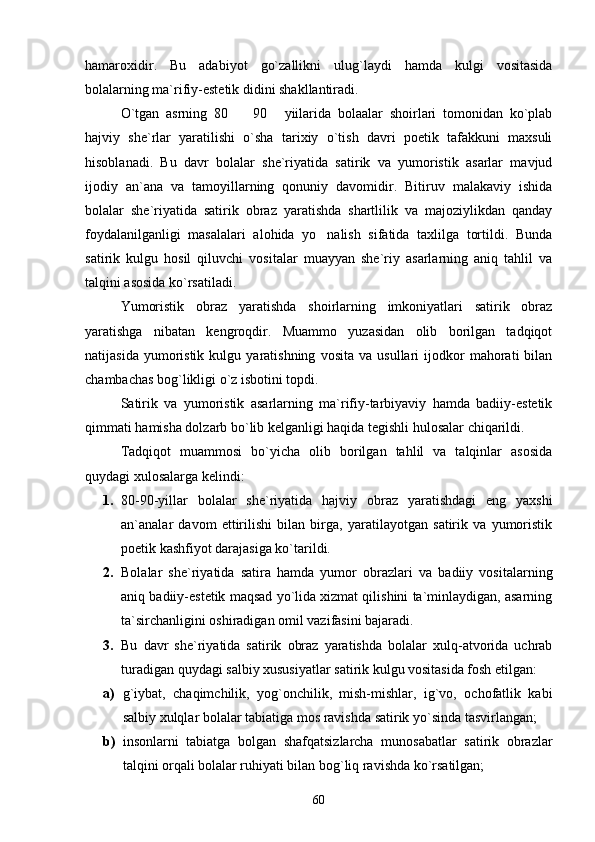 hamaroxidir.   Bu   adabiyot   go`zallikni   ulug`laydi   hamda   kulgi   vositasida
bolalarning ma`rifiy-estetik didini shakllantiradi.
O`tgan   asrning   80     90   yiilarida   bolaalar   shoirlari   tomonidan   ko`plab 
hajviy   she`rlar   yaratilishi   o`sha   tarixiy   o`tish   davri   poetik   tafakkuni   maxsuli
hisoblanadi.   Bu   davr   bolalar   she`riyatida   satirik   va   yumoristik   asarlar   mavjud
ijodiy   an`ana   va   tamoyillarning   qonuniy   davomidir.   Bitiruv   malakaviy   ishida
bolalar   she`riyatida   satirik   obraz   yaratishda   shartlilik   va   majoziylikdan   qanday
foydalanilganligi   masalalari   alohida   yo nalish   sifatida   taxlilga   tortildi.   Bunda	

satirik   kulgu   hosil   qiluvchi   vositalar   muayyan   she`riy   asarlarning   aniq   tahlil   va
talqini asosida ko`rsatiladi.
Yumoristik   obraz   yaratishda   shoirlarning   imkoniyatlari   satirik   obraz
yaratishga   nibatan   kengroqdir.   Muammo   yuzasidan   olib   borilgan   tadqiqot
natijasida   yumoristik   kulgu   yaratishning   vosita   va   usullari   ijodkor   mahorati   bilan
chambachas bog`likligi o`z isbotini topdi.
Satirik   va   yumoristik   asarlarning   ma`rifiy-tarbiyaviy   hamda   badiiy-estetik
qimmati hamisha dolzarb bo`lib kelganligi haqida tegishli hulosalar chiqarildi.
Tadqiqot   muammosi   bo`yicha   olib   borilgan   tahlil   va   talqinlar   asosida
quydagi xulosalarga kelindi:
1. 80-90-yillar   bolalar   she`riyatida   hajviy   obraz   yaratishdagi   eng   yaxshi
an`analar   davom   ettirilishi   bilan   birga,   yaratilayotgan   satirik   va   yumoristik
poetik kashfiyot darajasiga ko`tarildi.
2. Bolalar   she`riyatida   satira   hamda   yumor   obrazlari   va   badiiy   vositalarning
aniq badiiy-estetik maqsad yo`lida xizmat qilishini ta`minlaydigan, asarning
ta`sirchanligini oshiradigan omil vazifasini bajaradi.
3. Bu   davr   she`riyatida   satirik   obraz   yaratishda   bolalar   xulq-atvorida   uchrab
turadigan quydagi salbiy xususiyatlar satirik kulgu vositasida fosh etilgan:
a) g`iybat,   chaqimchilik,   yog`onchilik,   mish-mishlar,   ig`vo,   ochofatlik   kabi
salbiy xulqlar bolalar tabiatiga mos ravishda satirik yo`sinda tasvirlangan;
b) insonlarni   tabiatga   bolgan   shafqatsizlarcha   munosabatlar   satirik   obrazlar
talqini orqali bolalar ruhiyati bilan bog`liq ravishda ko`rsatilgan;
60 