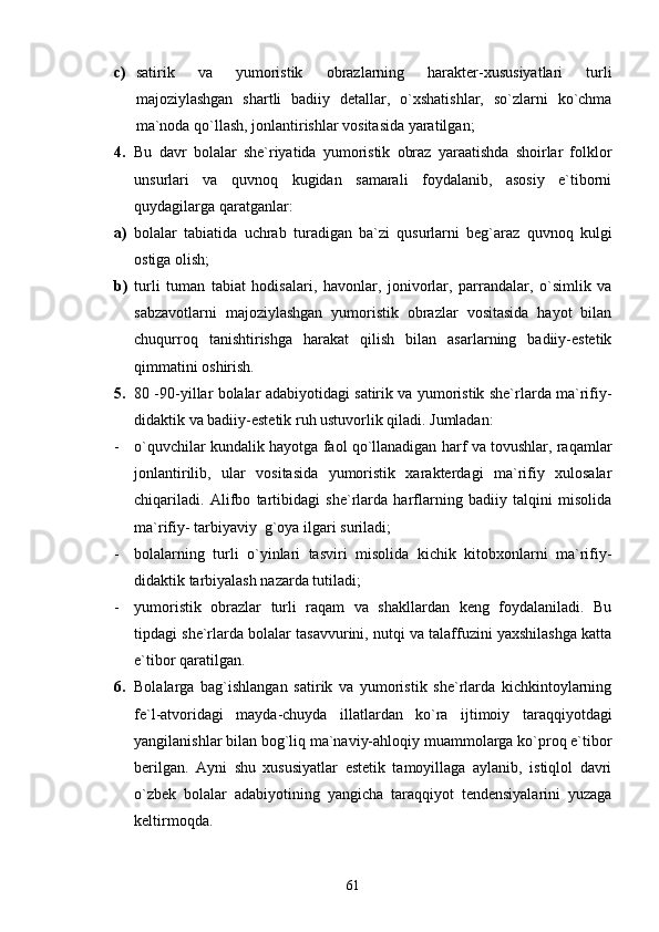 c) satirik   va   yumoristik   obrazlarning   harakter-xususiyatlari   turli
majoziylashgan   shartli   badiiy   detallar,   o`xshatishlar,   so`zlarni   ko`chma
ma`noda qo`llash, jonlantirishlar vositasida yaratilgan;
4. Bu   davr   bolalar   she`riyatida   yumoristik   obraz   yaraatishda   shoirlar   folklor
unsurlari   va   quvnoq   kugidan   samarali   foydalanib,   asosiy   e`tiborni
quydagilarga qaratganlar:
a) bolalar   tabiatida   uchrab   turadigan   ba`zi   qusurlarni   beg`araz   quvnoq   kulgi
ostiga olish;
b) turli   tuman   tabiat   hodisalari,   havonlar,   jonivorlar,   parrandalar,   o`simlik   va
sabzavotlarni   majoziylashgan   yumoristik   obrazlar   vositasida   hayot   bilan
chuqurroq   tanishtirishga   harakat   qilish   bilan   asarlarning   badiiy-estetik
qimmatini oshirish.
5. 80 -90-yillar bolalar adabiyotidagi satirik va yumoristik she`rlarda ma`rifiy-
didaktik va badiiy-estetik ruh ustuvorlik qiladi. Jumladan:
- o`quvchilar kundalik hayotga faol qo`llanadigan harf va tovushlar, raqamlar
jonlantirilib,   ular   vositasida   yumoristik   xarakterdagi   ma`rifiy   xulosalar
chiqariladi.   Alifbo   tartibidagi   she`rlarda   harflarning   badiiy   talqini   misolida
ma`rifiy- tarbiyaviy  g`oya ilgari suriladi;
- bolalarning   turli   o`yinlari   tasviri   misolida   kichik   kitobxonlarni   ma`rifiy-
didaktik tarbiyalash nazarda tutiladi;
- yumoristik   obrazlar   turli   raqam   va   shakllardan   keng   foydalaniladi.   Bu
tipdagi she`rlarda bolalar tasavvurini, nutqi va talaffuzini yaxshilashga katta
e`tibor qaratilgan.
6. Bolalarga   bag`ishlangan   satirik   va   yumoristik   she`rlarda   kichkintoylarning
fe`l-atvoridagi   mayda-chuyda   illatlardan   ko`ra   ijtimoiy   taraqqiyotdagi
yangilanishlar bilan bog`liq ma`naviy-ahloqiy muammolarga ko`proq e`tibor
berilgan.   Ayni   shu   xususiyatlar   estetik   tamoyillaga   aylanib,   istiqlol   davri
o`zbek   bolalar   adabiyotining   yangicha   taraqqiyot   tendensiyalarini   yuzaga
keltirmoqda.
61 