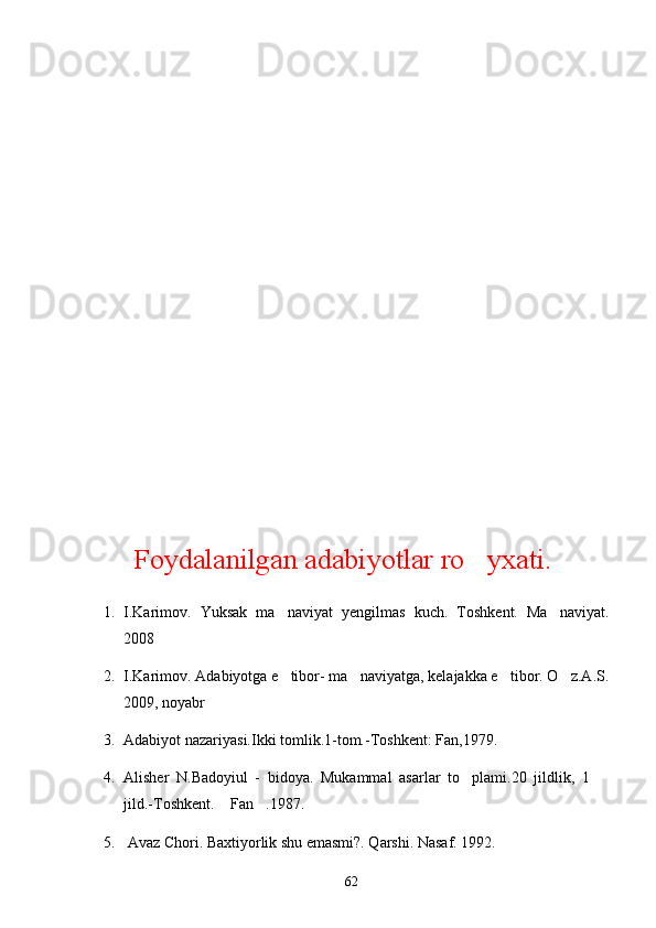 Foydalanilgan adabiyotlar ro yxati.
1. I.Karimov.   Yuksak   ma naviyat   yengilmas   kuch.   Toshkent.   Ma naviyat.	
 
2008
2. I.Karimov. Adabiyotga e tibor- ma naviyatga, kelajakka e tibor. O z.A.S.
   
2009, noyabr
3. Adabiyot nazariyasi.Ikki tomlik.1-tom.-Toshkent: Fan,1979.
4. Alisher   N.Badoyiul   -   bidoya.   Mukammal   asarlar   to plami.20   jildlik,   1  	
 
jild.-Toshkent.  Fan .1987.	
 
5.  Avaz Chori. Baxtiyorlik shu emasmi?. Qarshi. Nasaf. 1992. 
62 