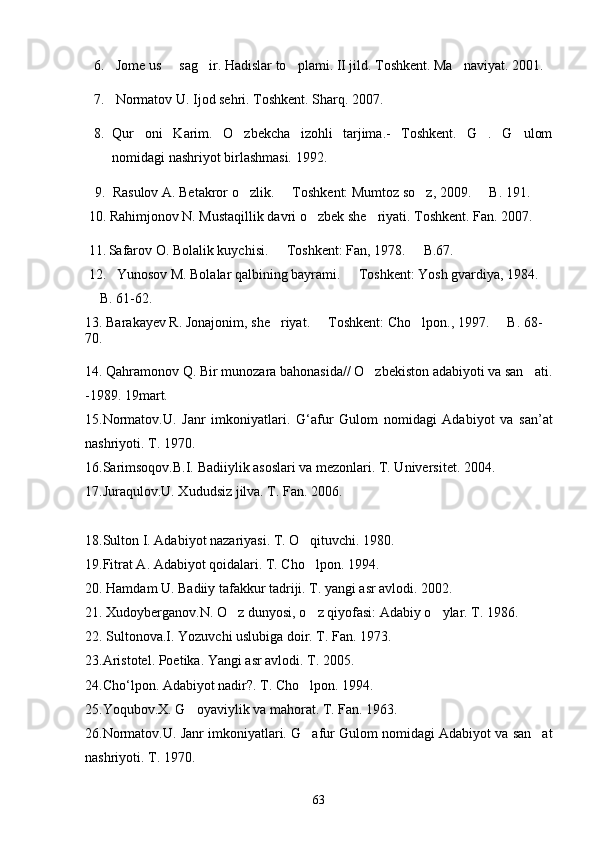 6.  Jome us   sag ir. Hadislar to plami. II jild. Toshkent. Ma naviyat. 2001.   
7.  Normatov U. Ijod sehri. Toshkent. Sharq. 2007. 
8. Qur oni   Karim.   O zbekcha   izohli   tarjima.-   Toshkent.   G .   G ulom	
   
nomidagi nashriyot birlashmasi. 1992.
     9.  Rasulov A. Betakror o zlik.   Toshkent: Mumtoz so z, 2009.   B. 191.	
   
 10. Rahimjonov N. Mustaqillik davri o zbek she riyati. Toshkent. Fan. 2007.	
 
 11.   Safarov O. Bolalik kuychisi.   Toshkent: Fan, 1978.   B.67.	
 
 12.   Yunosov M. Bolalar qalbining bayrami.   Toshkent: Yosh gvardiya, 1984. 	

 B. 61-62.	

13. Barakayev R. Jonajonim, she riyat.   Toshkent: Cho lpon., 1997.   B. 68-	
   
70.
14. Qahramonov Q. Bir munozara bahonasida// O zbekiston adabiyoti va san ati.	
 
-1989. 19mart.
15. Normatov . U .   Janr   imkoniyatlari .   G ‘ afur   Gulom   nomidagi   Adabiyot   va   san ’ at
nashriyoti .  T. 1970.
16.Sarimsoqov.B.I. Badiiylik asoslari va mezonlari. T. Universitet. 2004. 
1 7 .Juraqulov.U. Xududsiz jilva. T. Fan. 2006.
1 8 .Sulton I. Adabiyot nazariyasi. T. O qituvchi. 1980.	

1 9 .Fitrat A. Adabiyot qoidalari. T. Cho lpon. 1994.

20. Hamdam U. Badiiy tafakkur tadriji. T. yangi asr avlodi. 2002.
21. Xudoyberganov.N. O z dunyosi, o z qiyofasi: Adabiy o ylar. T. 1986.	
  
22. Sultonova.I. Yozuvchi uslubiga doir. T. Fan. 1973.
23 . Aristotel .  Poetika .  Yangi   asr   avlodi .  T . 2005.
24 . Cho ‘ lpon .  Adabiyot nadir?. T. Cho lpon. 1994.	

25.Yoqubov.X. G oyaviylik va mahorat. 	
 T. Fan. 1963.
26.Normatov.U. Janr imkoniyatlari. G afur Gulom nomidagi Adabiyot va san at	
 
nashriyoti. T. 1970.
63 