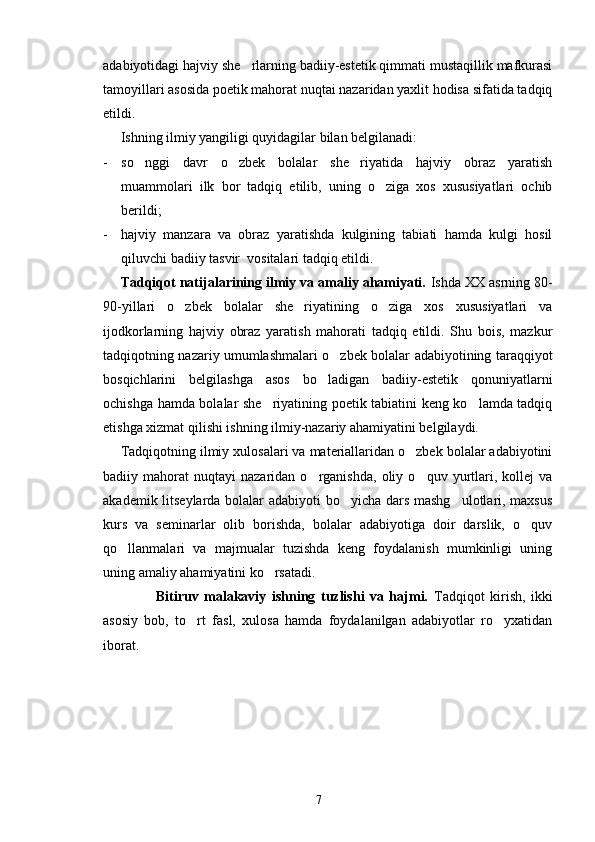adabiyotidagi hajviy she rlarning badiiy-estetik qimmati mustaqillik mafkurasi
tamoyillari asosida poetik mahorat nuqtai nazaridan yaxlit hodisa sifatida tadqiq
etildi. 
Ishning ilmiy yangiligi quyidagilar bilan belgilanadi:
- so nggi   davr   o zbek   bolalar   she riyatida   hajviy   obraz   yaratish	
  
muammolari   ilk   bor   tadqiq   etilib,   uning   o ziga   xos   xususiyatlari   ochib	

berildi;
- hajviy   manzara   va   obraz   yaratishda   kulgining   tabiati   hamda   kulgi   hosil
qiluvchi badiiy tasvir  vositalari tadqiq etildi.
Tadqiqot natijalarining ilmiy va amaliy ahamiyati.  Ishda XX asrning 80-
90-yillari   o zbek   bolalar   she riyatining   o ziga   xos   xususiyatlari   va	
  
ijodkorlarning   hajviy   obraz   yaratish   mahorati   tadqiq   etildi.   Shu   bois,   mazkur
tadqiqotning nazariy umumlashmalari o zbek bolalar adabiyotining taraqqiyot	

bosqichlarini   belgilashga   asos   bo ladigan   badiiy-estetik   qonuniyatlarni	

ochishga hamda bolalar she riyatining poetik tabiatini keng ko lamda tadqiq	
 
etishga xizmat qilishi ishning ilmiy-nazariy ahamiyatini belgilaydi. 
Tadqiqotning ilmiy xulosalari va materiallaridan o zbek bolalar adabiyotini	

badiiy  mahorat   nuqtayi   nazaridan   o rganishda,   oliy   o quv  yurtlari,   kollej   va	
 
akademik litseylarda bolalar adabiyoti bo yicha dars mashg ulotlari, maxsus	
 
kurs   va   seminarlar   olib   borishda,   bolalar   adabiyotiga   doir   darslik,   o quv	

qo llanmalari   va   majmualar   tuzishda   keng   foydalanish   mumkinligi   uning	

uning amaliy ahamiyatini ko rsatadi.	

Bitiruv   malakaviy   ishning   tuzlishi   va   hajmi.   Tadqiqot   kirish,   ikki
asosiy   bob,   to rt   fasl,   xulosa   hamda   foydalanilgan   adabiyotlar   ro yxatidan	
 
iborat.
        
7 