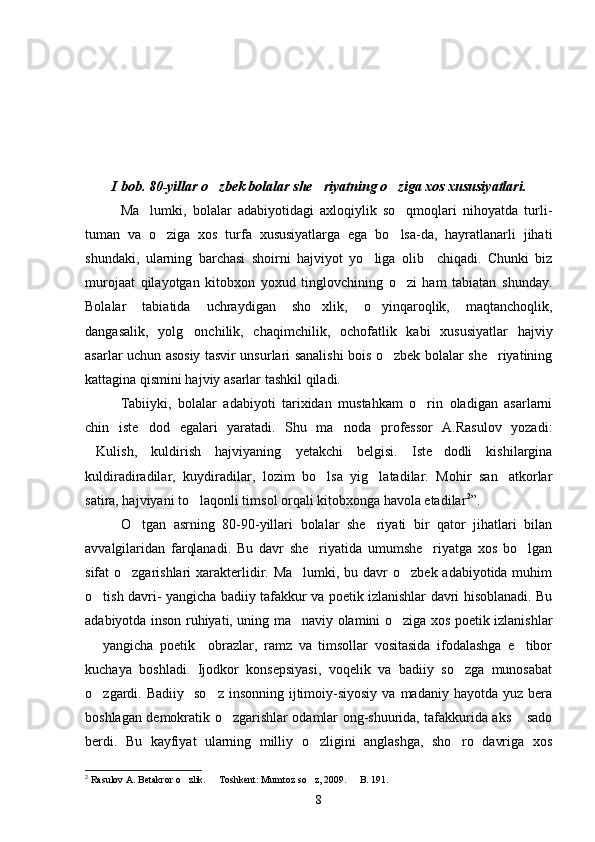 I bob. 80-yillar o zbek bolalar she riyatning o ziga xos xususiyatlari.  
Ma lumki,   bolalar   adabiyotidagi   axloqiylik   so qmoqlari   nihoyatda   turli-	
 
tuman   va   o ziga   xos   turfa   xususiyatlarga   ega   bo lsa-da,   hayratlanarli   jihati	
 
shundaki,   ularning   barchasi   shoirni   hajviyot   yo liga   olib     chiqadi.   Chunki   biz	

murojaat   qilayotgan   kitobxon   yoxud   tinglovchining   o zi   ham   tabiatan   shunday.	

Bolalar   tabiatida   uchraydigan   sho xlik,   o yinqaroqlik,   maqtanchoqlik,	
 
dangasalik,   yolg onchilik,   chaqimchilik,   ochofatlik   kabi   xususiyatlar   hajviy	

asarlar uchun asosiy tasvir unsurlari sanalishi bois o zbek bolalar she riyatining	
 
kattagina qismini hajviy asarlar tashkil qiladi.
Tabiiyki,   bolalar   adabiyoti   tarixidan   mustahkam   o rin   oladigan   asarlarni	

chin   iste dod   egalari   yaratadi.   Shu   ma noda   professor   A.Rasulov   yozadi:	
 
Kulish,   kuldirish   hajviyaning   yetakchi   belgisi.   Iste dodli   kishilargina	
 
kuldiradiradilar,   kuydiradilar,   lozim   bo lsa   yig latadilar.   Mohir   san atkorlar	
  
satira, hajviyani to laqonli timsol orqali kitobxonga havola etadilar	
 2
”.
O tgan   asrning   80-90-yillari   bolalar   she riyati   bir   qator   jihatlari   bilan	
 
avvalgilaridan   farqlanadi.   Bu   davr   she riyatida   umumshe riyatga   xos   bo lgan	
  
sifat o zgarishlari  xarakterlidir. Ma lumki, bu davr  o zbek adabiyotida muhim	
  
o tish davri- yangicha badiiy tafakkur va poetik izlanishlar davri hisoblanadi. Bu	

adabiyotda inson ruhiyati, uning ma naviy olamini o ziga xos poetik izlanishlar	
 
  yangicha   poetik     obrazlar,   ramz   va   timsollar   vositasida   ifodalashga   e tibor	
 
kuchaya   boshladi.   Ijodkor   konsepsiyasi,   voqelik   va   badiiy   so zga   munosabat	

o zgardi. Badiiy     so z  insonning  ijtimoiy-siyosiy  va  madaniy hayotda  yuz  bera	
 
boshlagan demokratik o zgarishlar odamlar ong-shuurida, tafakkurida aks  sado	
 
berdi.   Bu   kayfiyat   ularning   milliy   o zligini   anglashga,   sho ro   davriga   xos	
 
2
 Rasulov A. Betakror o zlik.   Toshkent: Mumtoz so z, 2009.   B. 191.	
   
8 