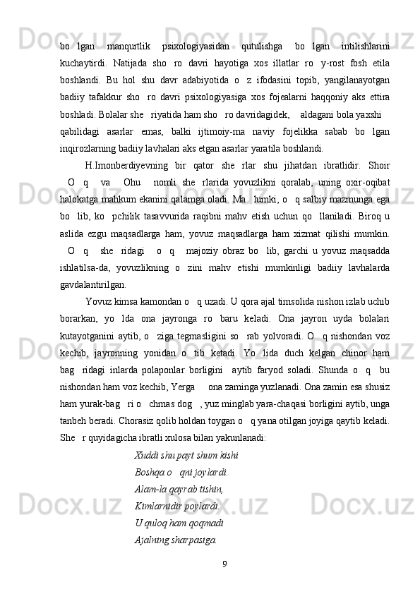 bo lgan   manqurtlik   psixologiyasidan   qutulishga   bo lgan   intilishlarini 
kuchaytirdi.   Natijada   sho ro   davri   hayotiga   xos   illatlar   ro y-rost   fosh   etila	
 
boshlandi.   Bu   hol   shu   davr   adabiyotida   o z   ifodasini   topib,   yangilanayotgan	

badiiy   tafakkur   sho ro   davri   psixologiyasiga   xos   fojealarni   haqqoniy   aks   ettira	

boshladi. Bolalar she riyatida ham sho ro davridagidek,  aldagani bola yaxshi
   
qabilidagi   asarlar   emas,   balki   ijtimoiy-ma naviy   fojelikka   sabab   bo lgan	
 
inqirozlarning badiiy lavhalari aks etgan asarlar yaratila boshlandi.
H.Imonberdiyevning   bir   qator   she rlar   shu   jihatdan   ibratlidir.   Shoir	

O q   va   Ohu   nomli   she rlarida   yovuzlikni   qoralab,   uning   oxir-oqibat	
     
halokatga mahkum ekanini qalamga oladi. Ma lumki, o q salbiy mazmunga ega	
 
bo lib,   ko pchilik   tasavvurida   raqibni   mahv   etish   uchun   qo llaniladi.   Biroq   u	
  
aslida   ezgu   maqsadlarga   ham,   yovuz   maqsadlarga   ham   xizmat   qilishi   mumkin.
O q   she ridagi   o q   majoziy   obraz   bo lib,   garchi   u   yovuz   maqsadda	
       
ishlatilsa-da,   yovuzlikning   o zini   mahv   etishi   mumkinligi   badiiy   lavhalarda	

gavdalantirilgan.
Yovuz kimsa kamondan o q uzadi. U qora ajal timsolida nishon izlab uchib	

borarkan,   yo lda   ona   jayronga   ro baru   keladi.   Ona   jayron   uyda   bolalari	
 
kutayotganini   aytib,   o ziga   tegmasligini   so rab   yolvoradi.   O q   nishondan   voz	
  
kechib,   jayronning   yonidan   o tib   ketadi.   Yo lida   duch   kelgan   chinor   ham	
 
bag ridagi   inlarda   polaponlar   borligini     aytib   faryod   soladi.   Shunda   o q     bu	
 
nishondan ham voz kechib, Yerga   ona zaminga yuzlanadi. Ona zamin esa shusiz	

ham yurak-bag ri o chmas dog , yuz minglab yara-chaqasi borligini aytib, unga	
  
tanbeh beradi. Chorasiz qolib holdan toygan o q yana otilgan joyiga qaytib keladi.	

She r quyidagicha ibratli xulosa bilan yakunlanadi:	

Xuddi shu payt shum kishi
Boshqa o qni joylardi.	

Alam-la qayrab tishin,
Kimlarnidir poylardi.
U quloq ham qoqmadi
Ajalning sharpasiga.
9 