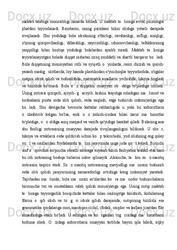 maktab talabiga munosibligi nazarda tutiladi. U maktab ta limiga avval psixologik
jihatdan   tayyorlanadi.   Binobarin,   uning   psixikasi   bilim   olishga   yetarli   darajada
rivojlanadi.   Shu   yoshdagi   bola   idrokining   o'tkirligi,   ravshanligi,   sofligi,   aniqligi,
o'zining   qiziquvchanligi,   dilkashligi,   xayrixohligi,   ishonuvchanligi,   tafakkurining
yaqqolligi   bilan   boshqa   yoshdagi   bolalardan   ajralib   turadi.   Maktab   ta limiga	

tayyorlanayotgan bolada diqqat nisbatan uzoq muddatli va shartli barqaror bo ladi.	

Bola   diqqatining   xususiyatlari   rolli   va   syujetli   o yinlarda,   rasm   chizish   va   qurish-	

yasash mashg ulotlarida, loy hamda plastilindan o'yinchoqlar tayyorlashda, o'zgalar	

nutqini idrok qilish va tushunishda, matematik amallarni yechishda, hikoya tinglash
va   tuzishda   ko'rinadi.   Bola   o z   diqqatini   muayyan   ob ektga   to'plashga   intiladi.	
 
Uning xotirasi qiziqarli, ajoyib- g aroyib, kishini taajubga soladigan ma lumot va	
 
hodisalami   puxta   esda   olib   qolish,   esda   saqlash,   esga   tushirish   imkoniyatiga   ega
bo ladi.   Shu   davigacha   bevosita   kattalar   rahbarligida   u   yoki   bu   axborotlarni	

o zlashtirib   kelgan   bo'lsa,   endi   o z   xohish-irodasi   bilan   zarur  
  ma lumotlar	
to'plashga, o z oldiga aniq maqsad va vazifa qa'yishga harakat qiladi. Bolaning ana	

shu   faolligi   xotirasining   muayyan   darajada   rivojlanganligini   bildiradi.   U   she r,	

hikoya va ertaklarni esda qoldirish uchun ko p takrorlashi, yod olishning eng qulay	

yo l va usullaridan foydalanishi ta lim jarayonida unga juda qo l keladi. Birinchi	
  
sinf o quvchisi ko'pincha obrazli xotiraga suyanib bilish faoliyatini tashkil etsa ham	

bu   ish   xotiraning   boshqa   turlarini   inkor   qilmaydi.   Aksincha,   ta lim   so z-mantiq	
 
xotirasini   taqozo   etadi.   So z   mantiq   xotirasining   mavjudligi   ma nosini   tushunib	
 
esda   olib   qolish   jarayornining   samaradorligi   ortishiga   keng   imkoniyat   yaratadi.
Tajribadan   ma lumki,   bola   ma nosiz   so'zlardan   ko ra   ma nodor   tushunchalarni	
   
birmuncha   tez   va   mustahkam   eslab   qolish   xususiyatiga   ega.   Uning   nutqi   maktab
ta limiga   tayyorgarlik   bosqichida   kattalar   bilan   muloqotga   kirishish,   kishilarning	

fikrini   o qib   olish   va   to g ri   idrok   qilish   darajasida,   nutqrining   tuzilishi   esa	
  
grammatika qoidalariga mos, mantiqan izchil, ifodali, miqdor va ko'lam jixatdan flkr
almashishga   etarli   bo'ladi.   U   eshitgan   va   ko rganlari   tog risidagi   ma lumotlami	
  
tushuna   oladi.   O zidagi   axborotlarni   muayyan   tartibda   bayon   qila   biladi,   aqliy	
 