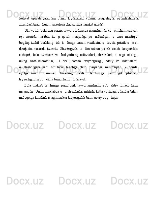 faoliyat   operatsiyalaridan   o '
rinli   foydalanadi   (ularni   taqqoslaydi,   oydinlashtiradi,
umumlashtiradi, hukm va xulosa chiqarishga harakat qiladi).
Olti yoshli bolaning psixik tayyorligi haqida gapirilganda ko pincha muayyan
reja   asosida,   tartibli,   ko p   qirrali   maqsadga   yo naltirilgan,   o zaro   mantiqiy	
  
bog'liq,   izchil   boshlang ich   ta limga   zamin   vazifasini   o tovchi   psixik   o sish
   
darajasini   nazarda   tutamiz.   Shuningdek,   ta lim   uchun   psixik   o'sish   darajasidan	

tashqari,   bola   turmushi   va   faoliyatining   tafovutlari,   sharoitlari,   o ziga   xosligi,	

uning   sihat-salomatligi,   uslubiy   jihatdan   tayyorgarligi,   oddiy   ko nikmalami	

o zlashtirgani   kabi	
   omillarni   hisobga   olish   maqsadga   muvofiqdir.   Yuqorida
aytilganlarning   hammasi   bolaning   maktab   ta limiga   psixologik   jihatdan	

tayyorligining ob ektiv tomonlarini ifodalaydi.	

Bola   maktab   ta limiga   psixologik   tayyorlanishning   sub ektiv   tomoni   ham	
 
mayjuddir. Uning maktabda o qish xohishi, intilish, katta yoshdagi odamlar bilan	

muloqotga kirishish istagi mazkur tayyorgarlik bilan uzviy bog liqdir.	
 