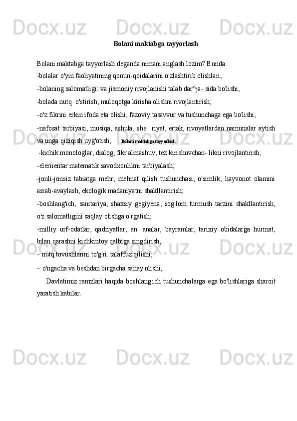 Bolani maktabga tayyorlashBolani maktabga tayyorlash
Bolani maktabga tayyorlash deganda nimani anglash lozim? Bunda:  
- bolalar o'yin faoliyatining qonun-qoidalarini o'zlashtirib olishlari;
- bolaning salomatligi: va jismoniy rivojlanishi talab dar^ja- sida bo'lishi;
-bolada nutq  o'stirish, muloqotga kirisha olishni rivojlantirish;
- o'z fikrini erkin ifoda eta olishi, fazoviy tasavvur va tushunchaga ega bo'lishi;
- nafosat   tarbiyasi,  musiqa,  ashula,   she riyat, ertak,  rivoyatlardan  namunalar   aytish
va unga qiziqish uyg'otish;
 -kichik monologlar, dialog, fikr almashuv, tez kirishuvchan- likni rivojlantirish;
- eleriientar matematik savodxonlikni tarbiyalash;
-jonli-jonsiz   tabiatga   mehr,   mehnat   qilish   tushunchasi,   o'simlik,   hayvonot   olamini
asrab-avaylash, ekologik madaniyatni shakllantirish;
- boshlang'ich,   sanitariya,   shaxsiy   gegiyena,   sog'lom   turmush   tarzini   shakllantirish,
o'z salomatligini saqlay olishga o'rgatish;
- milliy   urf-odatlar,   qadriyatlar,   an analar,   bayramlar,   tarixiy   obidalarga   hurmat,	

bilan qarashni kichkintoy qalbiga singdirish;
- nutq tovushlarini to'g'ri. talaffuz qilishi;
- o'ngacha va beshdan birgacha sanay olishi;
Davlatimiz ramzlari haqida boshlang'ich tushunchalarga ega bo'lishlariga sharoit
yaratish kabilar. 