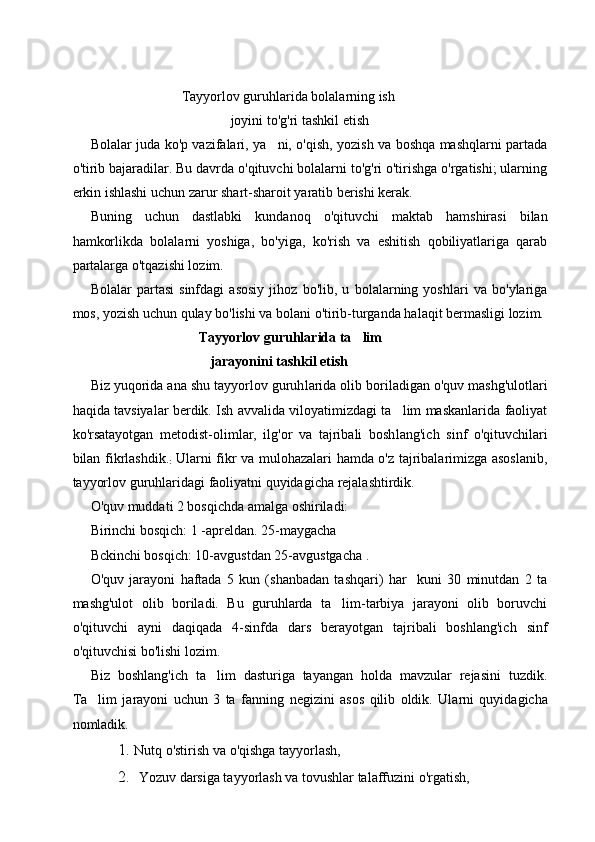                               Tayyorlov   guruhlarida   bolalarning   ish
                                             joyini   to ' g ' ri   tashkil   etish
Bolalar juda ko'p vazifalari, ya ni, o'qish, yozish va boshqa mashqlarni partada
o'tirib bajaradilar. Bu davrda o'qituvchi bolalarni to'g'ri o'tirishga o'rgatishi; ularning
erkin ishlashi uchun zarur shart-sharoit yaratib berishi kerak.
Buning   uchun   dastlabki   kundanoq   o'qituvchi   maktab   hamshirasi   bilan
hamkorlikda   bolalarni   yoshiga,   bo'yiga,   ko'rish   va   eshitish   qobiliyatlariga   qarab
partalarga o'tqazishi lozim.
Bolalar   partasi   sinfdagi   asosiy   jihoz   bo'lib,   u   bolalarning   yoshlari   va   bo'ylariga
mos, yozish uchun qulay bo'lishi va bolani o'tirib-turganda halaqit bermasligi lozim. 
                                    Tayyorlov guruhlarida   ta lim	

                        jarayonini tashkil etish  
Biz yuqorida ana shu tayyorlov guruh larida olib boriladigan o'quv mashg'ulotlari
haqida tavsiyalar berdik. Ish avvalida viloyatimizdagi ta lim maskanlarida faoliyat	

ko'rsatayotgan   metodist-olimlar,   ilg'or   va   tajribali   bosh lang'ich   sinf   o'qituvchilari
bilan fikrlashdik.
:   Ularni fikr va mulohazalari hamda o'z tajribalarimizga asoslanib,
tayyorlov guruhlaridagi faoliyatni quyidagicha rejalashtirdik.
O'quv muddati 2 bosqichda amalga oshiriladi:
Birinchi bosqich: 1 -apreldan. 25-maygacha
Bckinchi bosqich: 10-avgustdan 25-avgustgacha .
O'quv   jarayoni   haftada   5   kun   (shanbadan   tashqari)   har     kuni   30   minutdan   2   ta
mashg'ulot   olib   boriladi.   Bu   guruhlarda   ta lim-tarbiya   jarayoni   olib   boruvchi	

o'qituvchi   ayni   daqiqada   4-sinfda   dars   berayotgan   tajribali   boshlang'ich   sinf
o'qituvchisi bo'lishi lozim.
Biz   boshlang'ich   ta lim   dasturiga   tayangan   holda   mavzular   rejasini   tuzdik.	

Ta lim   jarayoni   uchun   3   ta   fanning	
   negizini   asos   qilib   oldik .   Ularni   quyidagicha
nomladik.
1. Nutq o'stirish va o'qishga tayyorlash,
2. Yozuv darsiga tayyorlash va tovushlar talaffuzini o'rgatish, 
