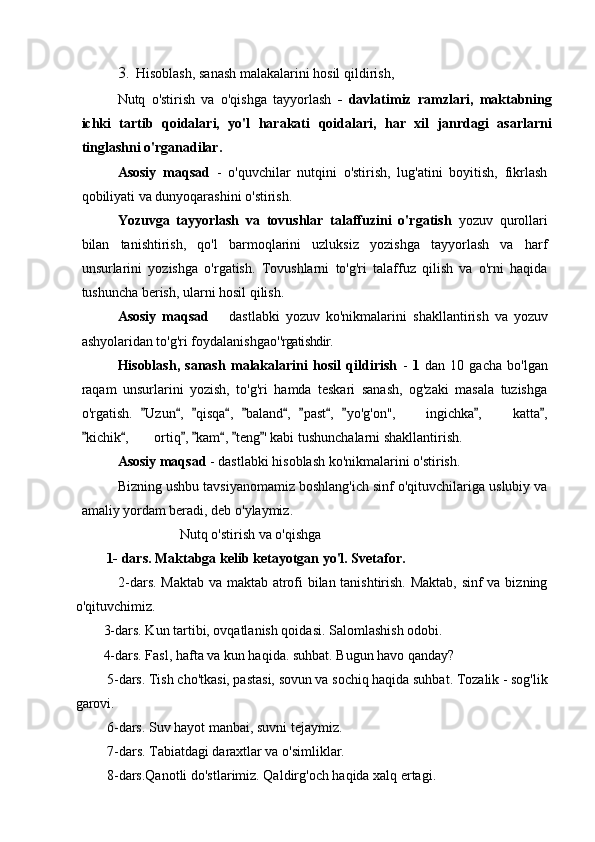 3. Hisoblash, sanash malakalarini hosil qildirish,
Nutq   o'stirish   va   o'qishga   tayyorlash   -   davlatimiz   ramzlari,   maktabning
ichki   tartib   qoidalari,   yo'l   harakati   qoidalari,   har   xil   janrdagi   asarlarni
tinglashni o'rganadilar .
Asosiy   maqsad   -   o'quvchilar   nutqini   o'stirish,   lug'atini   boyitish,   fikrlash
qobiliyati va dunyoqarashini o'stirish.
Yozuvga   tayyorlash   va   tovushlar   talaffuzini   o'rgatish   yozuv   qurollari
bilan   tanishtirish,   qo'l   barmoqlarini   uzluksiz   yozishga   tayyorlash   va   harf
unsurlarini   yozishga   o'rgatish.   Tovushlarni   to'g'ri   talaffuz   qilish   va   o'rni   haqida
tushuncha berish, ularni hosil qilish.
Asosiy   maqsad     dastlabki   yozuv   ko'nikmalarini   shakllantirish   va   yozuv
ashyolaridan to'g'ri foydalanishgao' 'rgatishdir.
Hisoblash,   sanash   malakalarini   hosil   qildirish   -   1   dan   10   gacha   bo'lgan
raqam   unsurlarini   yozish,   to'g'ri   hamda   teskari   sanash,   og'zaki   masala   tuzishga
o'rgatish.   Uzun ,   qisqa ,   baland ,   past ,   yo'g'on'',   ingichka ,   katta ,	
          	 
kichik ,  ortiq ,  kam ,  teng ' kabi tushunchalarni shakllantirish.	
      	
Asosiy maqsad  - dastlabki hisoblash ko'nikmalarini o'stirish.
Bizning ushbu tavsiyanomamiz boshlang'ich sinf o'qituvchilariga uslubiy va
amaliy yordam beradi, deb o'ylaymiz. 
                           Nutq o'stirish va o'qishga 
      1- dars. Maktabga kelib ketayotgan yo'l. Svetafor .
                 2-dars. Maktab va maktab atrofi bilan tanishtirish. Maktab, sinf va bizning
o'qituvchimiz. 
        3-dars. Kun tartibi, ovqatlanish qoidasi.  Salomlashish odobi.
        4-dars. Fasl, hafta va kun haqida. suhbat.  Bugun havo qanday?
         5-dars. Tish cho'tkasi, pastasi, sovun va sochiq haqida suhbat. Tozalik - sog'lik
garovi.
         6-dars. Suv hayot manbai, suvni tejaymiz.
         7- dars. Tabiatdagi daraxtlar va o'simliklar.
         8-dars.Qanotli do'stlarimiz. Qaldirg'och haqida xalq ertagi. 