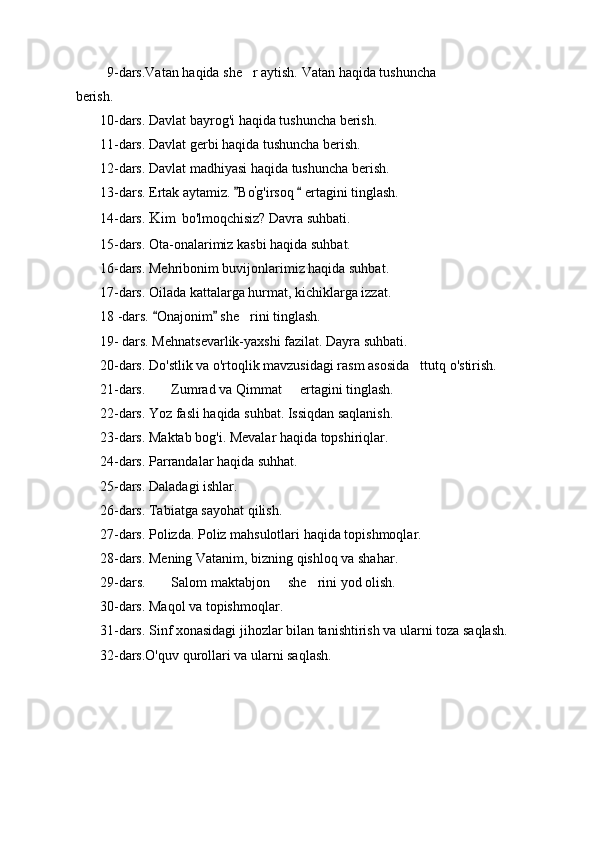          9-dars.Vatan haqida she r aytish.  Vatan haqida tushuncha
berish.
       10-dars. Davlat bayrog'i haqida tushuncha berish. 
       11-dars. Davlat gerbi haqida tushuncha berish.
       12-dars. Davlat madhiyasi haqida tushuncha berish.
       13- dars. Ertak aytamiz.  Bo
 '
g'irsoq   ertagini tinglash.	
       14-dars.  Kim  bo'lmoqchisiz? Davra suhbati.
       15-dars. Ota-onalarimiz kasbi haqida suhbat.
       16-dars. Mehribonim buvijonlarimiz haqida suhbat.
       17-dars. Oilada kattalarga hurmat, kichiklarga izzat.
       18 -dars.  Onajonim  she rini tinglash.	
 	
       19-  dars. Mehnatsevarlik-yaxshi fazilat. Dayra suhbati.
       20-dars. Do'stlik va o'rtoqlik mavzusidagi rasm asosida ttutq o'stirish.	

       21-dars.  Zumrad va Qimmat   ertagini tinglash.	
 
       22-dars. Yoz fasli haqida suhbat. Issiqdan saqlanish.
       23-dars. Maktab bog'i. Mevalar haqida topshiriqlar.
       24-dars. Parrandalar haqida suhhat.
       25-dars. Daladagi ishlar.
       26-dars. Tabiatga sayohat qilish.
       27-dars. Polizda. Poliz mahsulotlari haqida topishmoqlar. 
       28-dars. Mening Vatanim, bizning qishloq va shahar.
       29- dars.  Salom maktabjon   she rini yod olish.
  
       30-dars. Maqol va topishmoqlar.
       31-dars. Sinf xonasidagi jihozlar bilan tanishtirish va ularni toza saqlash.
       32-dars.O'quv qurollari va ularni saqla sh. 