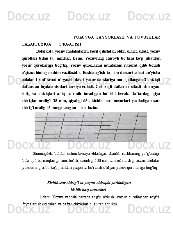 6
    
                                                  YOZUVGA   TAYYORLASH   VA   TOVUSHLAR
TALAFFUZIGA         O'RGATISH
                     Bolalarda yozuv malakalarini hosil qilishdan oldin ularni sifatli yozuv
qurollari   bilan   ta minlash   lozim.   Yozuvning   chiroyli   bo'lishi   ko'p   jihatdan
yozuv   qurollariga   bog'liq.   Yozuv   qurollarini   muntazam   nazorat   qilib   borish
o'qituvchining  muhim  vazifasidir.  Boshlang'ich  ta lim  dasturi  talabi   bo'yicha	

bolalar   1-sinf   savod   o'rgatish   davri   yozuv  darslariga   mo ljallangan  2   chiziqli	

daftardan   foydalanishlari   tavsiya   etiladi.   2   chiziqli   daftarlar   sifatli   ishlangan,
silliq   va   chiziqlari   aniq   ko'rinib   turadigan   bo'lishi   kerak.   Daftardagi   qiya
chiziqlar   oralig'i   25   mm,   qiyaligi   65',   kichik   harf   unsurlari   yoziladigan   satr
chizig'i oralig'i 5 mmga teng bo lishi lozim.	

Shuningdek ,   bolalar   uchun   tavsiya   etiladigan   sharikli   ruchkaning   yo ’ g ' onligi
bola   qo ' l   barmoqlariga   mos   bo ' lib ,   uzunligi   130   mm   dan   oshmasligi   lozim .   Bolalar
yozuvining   sifati   ko ' p   jihatdan   yuqorida   ko ' rsatib   o ' tilgan   yozuv   qurollariga   bog ' liq .
                          Kichik satr chizig'i va yuqori   chiziqda yoziladigan  
                                                 kichik   harf   unsurlari
                    1- dars .   Yozuv   vaqtida   partada   to ' g ' ri   o ' tirish ,   yozuv   qurollaridan   to ' g ' ri
foydalanish   qoidalari   va   daftar   chiziqlari   bilan   tanishtirish . 