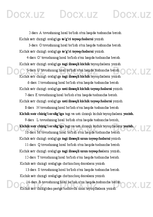            2-dars. A tovushining hosil bo'lish o'rni haqida tushuncha berish.
Kichik satr chizig'i oralig'iga  to'g'ri tayoqchalarni  yozish.
          3-dars.  О   tovushining hosil bo'lish o'rni haqida tushuncha berish.
Kichik satr chizig'i oralig'iga  to'g'ri tayoqchalarni  yozish.
        4-dars. O' tovushining hosil bo'lish o'rni haqida tushuncha berish.
Kichik satr chizig'i oralig'iga  tagi ilmoqli kichik  tayoqchalarni yozish.
        5-dars. U tovushining hosil bo'lish o'rni haqida tushuncha berish.
Kichik satr chizig'i oralig'iga  tagi ilmoqli kichik  tayoqchalarni yozish.
         6-dars. I tovushining hosil bo'lish o'rni haqida tushuncha berish.
Kichik satr chizig'i oralig'iga  usti ilmoqli kichik tayoqchalarni  yozish.
      7-dars. E tovushining hosil bo'lish o'rni haqida tushuncha berish.
Kichik satr chizig'i oralig'iga  usti ilmoqli kichik tayoqchalarni  yozish.
      8-dars. N tovushining hosil bo'lish o'rni haqida tushuncha berish.
Kichik satr chizig'i oralig'iga  tagi va usti ilmoqli kichik tayoqchalarni  yozish.
      9-dars. L tovushining hosil bo'lish o'rni haqida tushuncha berish,
Kichik satr chizig'i oralig'iga  tagi va usti ilmoqli kichik tayoqchalarni  yozish.
      10-dars. M tovushining hosil bo'lish o'rni haqida tushuncha berish.
Kichik satr chizig'i oralig'iga  tagi ilmoqli uzun tayoqchalarni  yozish.
      11-dars.  Q tovushining hosil bo'lish o'rni haqida tushuncha berish.
Kichik satr chizig'i oralig'iga  tagi ilmoqli uzun tayoqcha larni yozish . 
      12-dars. T tovushining hosil bo'lish o'rni haqida tushuncha berish.
Kichik satr chizig'i oralig'iga cho'zinchoq doiralarni yozish.
      13-dars. S tovushining hosil bo'lish o'rni haqida tushuncha berish.
Kichik satr chizig'i oralig'iga cho'zinchoq doiralami yozish.
       14-dars.  В   tovushining hosil bo'lish o'rni haqida tushuncha berish.
Kichik satr chizig'idan pastga tushuvchi uzun tayoqchalami yozish. 
