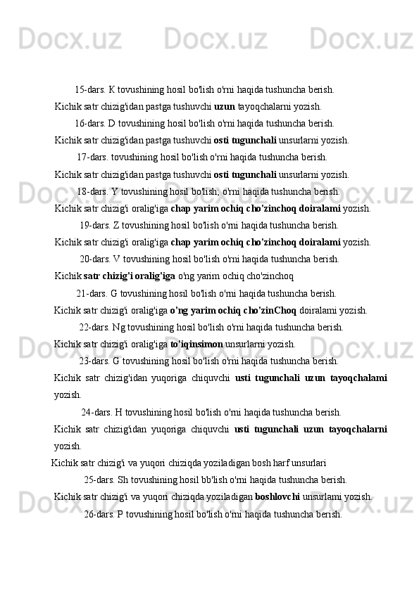         15-dars.  К   tovushining hosil bo'lish o'rni haqida tushuncha berish.
Kichik satr chizig'idan pastga tushuvchi  uzun  tayoqchalarni yozish.
        16-dars. D tovushining hosil bo'lish o'rni haqida tushuncha berish.
Kichik satr chizig'idan pastga tushuvchi  osti tugunchali  unsurlarni yozish.
         17-dars. tovushining hosil bo'lish o'rni haqida tushuncha berish.
Kichik satr chizig'idan pastga tushuvchi  osti tugunchali  unsurlarni yozish.
         18-dars. Y tovushining hosil bo'lish; o'rni haqida tushuncha berish.
Kichik satr chizig'i oralig'iga  chap yarim ochiq cho'zinchoq doiralami  yozish.
          19-dars. Z tovushining hosil bo'lish o'rni haqida tushuncha berish.
Kichik satr chizig'i oralig'iga  chap yarim ochiq cho'zinchoq doiralami  yozish.
          20-dars. V tovushining hosil bo'lish o'rni haqida tushuncha berish.
Kichik  satr chizig'i oralig'iga  o'ng yarim ochiq cho'zinchoq
         21-dars. G tovushining hosil bo'lish o'rni haqida tushuncha berish.
Kichik satr chizig'i oralig'iga  o'ng yarim ochiq cho'zinChoq  doiralami yozish.
          22-dars. Ng tovushining hosil bo'lish o'rni haqida tushuncha berish.
Kichik satr chizig'i oralig'iga  to'iqinsimon  unsurlarni yozish.
          23-dars. G tovushining hosil bo'lish o'rni haqida tushuncha berish.
Kichik   satr   chizig'idan   yuqoriga   chiquvchi   usti   tugunchali   uzun   tayoqchalami
yozish.
           24-dars. H tovushining hosil bo'lish o'rni haqida tushuncha berish.
Kichik   satr   chizig'idan   yuqoriga   chiquvchi   usti   tugunchali   uzun   tayoqchalarni
yozish.
Kichik satr chizig'i va yuqori chiziqda yoziladigan bosh harf unsurlari
            25-dars. Sh tovushining hosil bb'lish o'rni haqida tushuncha berish.
Kichik satr chizig'i va yuqori chiziqda yoziladigan  boshlovchi  unsurlami yozish.
            26-dars. P tovushining hosil bo'lish o'rni haqida tushuncha berish. 