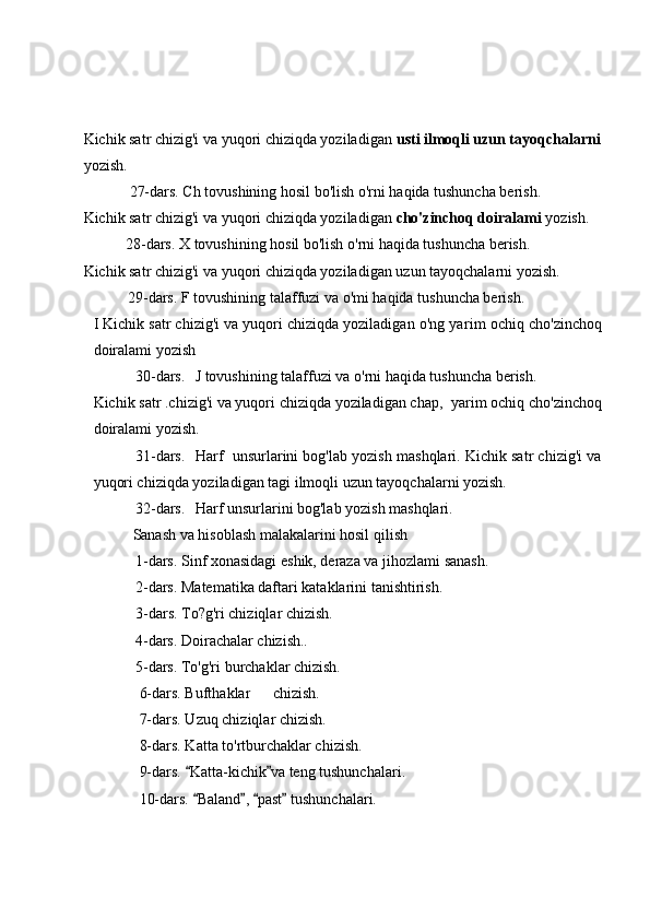 Kichik satr chizig'i va yuqori chiziqda yoziladigan  usti ilmoqli uzun tayoqchalarni
yozish.
            27-dars. Ch tovushining hosil bo'lish o'rni haqida tushuncha berish.
Kichik satr chizig'i va yuqori chiziqda yoziladigan  cho'zinchoq doiralami  yozish.
           28-dars. X tovushining hosil bo'lish o'rni haqida tushuncha berish.
Kichik satr chizig'i va yuqori chiziqda yoziladigan uzun tayoqchalarni yozish.
         29-dars. F tovushining talaffuzi va o'mi haqida tushuncha berish.
I Kichik satr chizig'i va yuqori chiziqda yoziladigan o'ng ya rim ochiq cho'zinchoq
doiralami yozish
           30-dars. J tovushining talaffuzi va o'rni haqida tushuncha berish.
Kichik satr .chizig'i va yuqori chiziqda yoziladigan chap,   уа rim  ochiq cho'zinchoq
doiralami yozish.
           31-dars. Harf  unsurlarini bog'lab yozish mashqlari. Kichik satr chizig'i va
yuqori chiziqda yoziladigan tagi ilmoqli uzun tayoqchalarni yozish.
           32-dars. Harf unsurlarini bog'lab yozish mashqlari.
              Sanash va hisoblash malakalarini hosil qilish
           1-dars. Sinf xonasidagi eshik, deraza va jihozlami sanash.
           2-dars. Matematika daftari kataklarini tanishtirish.
           3- dars. To?g'ri chiziqlar chizish.
           4-dars. Doirachalar chizish..
           5-dars. To'g'ri burchaklar chizish.
            6-dars. Bufthaklar chizish.
            7-dars. Uzuq chiziqlar chizish.
            8-dars. Katta to'rtburchaklar chizish.
            9- dars.  Katta-kichik va teng tushunchalari. 
            10-dars.  Baland ,  past  tushunchalari.
    