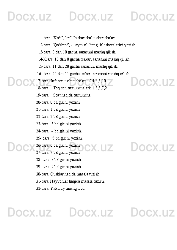             11-dars.  Ko'p ,  oz ,  o'shancha  tushunchalari.     
            12-dars,  Qo'shuv , - aymiv ,  tenglik  ishoralarini yozish.
    	
            13- dars. 0 dan 10 gacha sanashni mashq qilish.
            14-Kiars. 10 dan 0 gacha teskari sanashni mashq qilish.
            15-dars. 11 dan 20 gacha sanashni mashq qilish.
           16- dars. 20 dan 11 gacha teskari sanashni mashq qilish.
          17-dars. Juft son tushunchalari: 2,4,6,8,10
          18-dars. Toq son tushunchalari: 1,3,5,7,9.
          19-dars. Soat haqida tushuncha
          20-dars. 0 belgisini yozish.
          21-dars. 1 belgisini yozish.
          22-dars. 2 belgisini yozish.
          23-dars.  3 belgisini yozish.
          24-dars.  4 belgisini yozish.
          25- dars.  5 belgisini yozish.
          26-dars. 6 belgisini yozish.
          27-dars. 7 belgisini yozish.
          28- dars. 8 belgisini yozish.
          29- dars. 9 belgisini yozish.
          30-dars. Qushlar haqida masala tuzish.
          31-dars. Hayvonlar haqida masala tuzish.
          32-dars. Yakuniy mashg'ulot. 