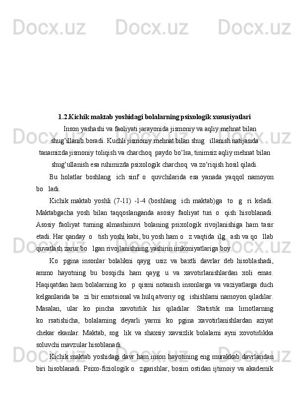 1.2. Kichik maktab  yoshidagi bolalarning psixologik xususiyatlari
      Inson yashashi va faoliyati jarayonida jismoniy va aqliy mehnat bilan
shug’illanib boradi. Kuchli jismoniy mehnat bilan shug illanish natijasida
tanamizda jismoniy toliqish va charchoq  paydo bo‘lsa, tinimsiz aqliy mehnat bilan
shug‘ullanish esa ruhimizda psixologik charchoq  va zo‘riqish hosil qiladi.  
Bu   holatlar   boshlang ich   sinf   o quvchilarida   esa   yanada   yaqqol   namoyon	
 
bo ladi. 	

Kichik   maktab   yoshli   (7-11)   -1-4   (boshlang ich   maktab)ga     to g ri   keladi.	
  
Maktabgacha   yosh   bilan   taqqoslanganda   asosiy   faoliyat   turi   o qish   hisoblanadi.	

Asosiy   faoliyat   turning   almashinuvi   bolaning   psixologik   rivojlanishiga   ham   tasir
etadi. Har qanday  o tish yoshi kabi, bu yosh ham o z vaqtida  ilg ash va qo llab	
   
quvatlash zarur bo lgan rivojlanishning yashirin imkoniyatlariga boy.	

Ko pgina   insonlar   bolalikni   qayg usiz   va   baxtli   davrlar   deb   hisoblashadi,	
 
ammo   hayotning   bu   bosqichi   ham   qayg u   va   xavotirlanishlardan   xoli   emas.	

Haqiqatdan   ham   bolalarning   ko p   qismi   notanish   insonlarga   va   vaziyatlarga   duch	

kelganlarida ba zi bir emotsional va hulq atvoriy og ishishlarni namoyon qiladilar.	
 
Masalan,   ular   ko pincha   xavotirlik   his   qiladilar.   Statistik   ma limotlarning	
 
ko rsatishicha,   bolalarning   deyarli   yarmi   ko pgina   xavotirlanishlardan   aziyat	
 
chekar   ekanlar.   Maktab,   sog lik   va   shaxsiy   xavsizlik   bolalarni   ayni   xovotirlikka	

soluvchi mavzular hisoblanadi.
Kichik maktab yoshidagi davr ham inson hayotining eng murakkab davrlaridan
biri hisoblanadi. Psixo-fiziologik o zgarishlar, bosim ostidan ijtimoiy va akademik	
 