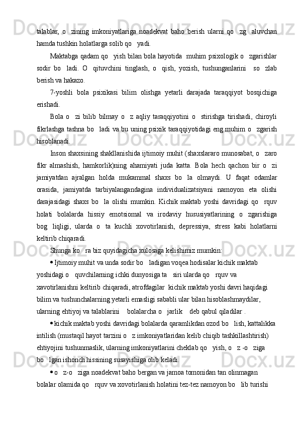 talablar,   o zining   imkoniyatlariga   noadekvat   baho   berish   ularni   qo zg aluvchan  
hamda tushkin holatlarga solib qo yadi.	

Maktabga qadam qo yish bilan bola hayotida  muhim psixologik o zgarishlar	
 
sodir   bo ladi.   O qituvchini   tinglash,   o qish,   yozish,   tushunganlarini     so zlab	
   
berish va hakazo. 
7-yoshli   bola   psixikasi   bilim   olishga   yetarli   darajada   taraqqiyot   bosqichiga
erishadi.
Bola   o zi   bilib   bilmay   o z   aqliy   taraqqiyotini   o stirishga   tirishadi,   chiroyli	
  
fikrlashga tashna bo ladi va bu uning psixik taraqqiyotidagi eng muhim o zgarish	
 
hisoblanadi.
Inson shaxsining shakllanishida ijtimoiy muhit (shaxslararo munosabat, o zaro	

fikr   almashish,   hamkorlik)ning   ahamiyati   juda   katta.   Bola   hech   qachon   bir   o zi	

jamiyatdan   ajralgan   holda   mukammal   shaxs   bo la   olmaydi.   U   faqat   odamlar	

orasida,   jamiyatda   tarbiyalangandagina   individualizatsiyani   namoyon   eta   olishi
darajasidagi   shaxs   bo la   olishi   mumkin.   Kichik   maktab   yoshi   davridagi   qo rquv	
 
holati   bolalarda   hissiy   emotsiomal   va   irodaviy   hususiyatlarining   o zgarishiga	

bog liqligi,   ularda   o ta   kuchli   xovotirlanish,   depressiya,   stress   kabi   holatlarni	
 
keltirib chiqaradi. 
Shunga ko ra biz quyidagicha xulosaga kelishimiz mumkin:	

 Ijtimoiy muhit va unda sodir bo ladigan voqea hodisalar kichik maktab 	

yoshidagi o quvchilarning ichki dunyosiga ta siri ularda qo rquv va 	
  
xavotirlanishni keltirib chiqaradi, atrofdagilar  kichik maktab yoshi davri haqidagi 
bilim va tushunchalarning yetarli emasligi sababli ular bilan hisoblashmaydilar, 
ularning ehtiyoj va talablarini  bolalarcha o jarlik  deb qabul qiladilar .	
  
 kichik maktab yoshi davridagi bolalarda qaramlikdan ozod bo lish, kattalikka	

intilish (mustaqil hayot tarzini o z imkoniyatlaridan kelib chiqib tashkillashtirish)  	

ehtiyojini tushunmaslik, ularning imkoniyatlarini cheklab qo yish, o z -o ziga 	
  
bo lgan ishonch hissining susayishiga olib keladi.	

 o z-o ziga noadekvat baho bergan va jamoa tomonidan tan olinmagan 	
 
bolalar olamida qo rquv va xovotirlanish holatini tez-tez namoyon bo lib turishi 	
  