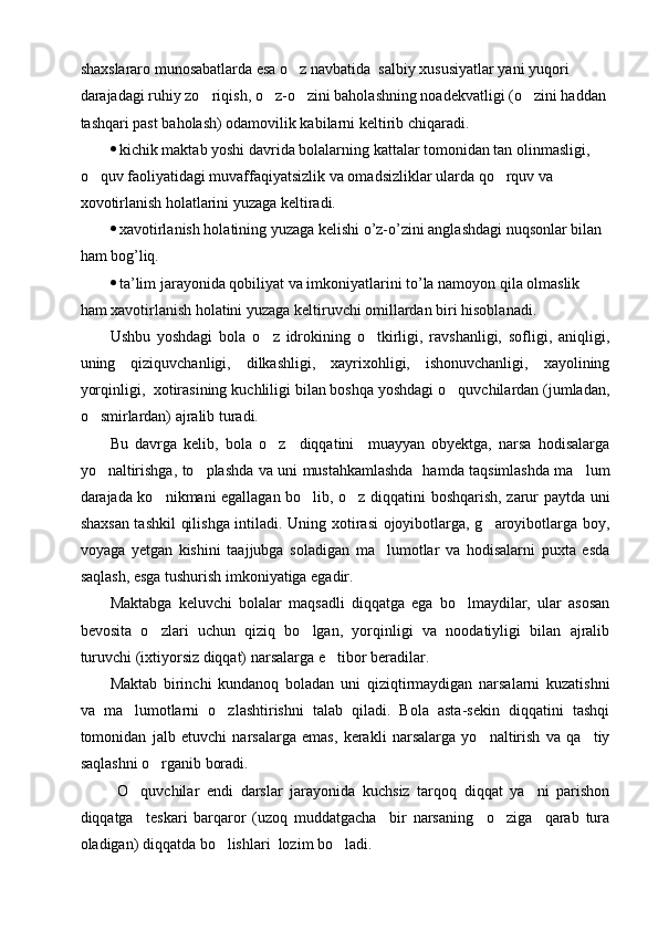 shaxslararo munosabatlarda esa o z navbatida  salbiy xususiyatlar yani yuqori 
darajadagi ruhiy zo riqish, o z-o zini baholashning noadekvatligi (o zini haddan 	
   
tashqari past baholash) odamovilik kabilarni keltirib chiqaradi.
 kichik maktab yoshi davrida bolalarning kattalar tomonidan tan olinmasligi, 
o quv faoliyatidagi muvaffaqiyatsizlik va omadsizliklar ularda qo rquv va 	
 
xovotirlanish holatlarini yuzaga keltiradi.
 xаvotirlanish holatining yuzaga kelishi o’z-o’zini anglashdagi nuqsonlar bilan  
ham bog’liq.
 ta’lim jarayonida qobiliyat va imkoniyatlarini to’la namoyon qila olmaslik 
ham xavotirlanish holatini yuzaga keltiruvchi omillardan biri hisoblanadi.
Ushbu   yoshdagi   bola   o z   idrokining   o tkirligi,   ravshanligi,   sofligi,   aniqligi,	
 
uning   qiziquvchanligi,   dilkashligi,   xayrixohligi,   ishonuvchanligi,   xayolining
yorqinligi,  xotirasining kuchliligi bilan boshqa yoshdagi o quvchilardan (jumladan,	

o smirlardan) ajralib turadi.	

Bu   davrga   kelib,   bola   o z     diqqatini     muayyan   obyektga,   narsa   hodisalarga	

yo naltirishga, to plashda va uni mustahkamlashda   hamda taqsimlashda ma lum	
  
darajada ko nikmani egallagan bo lib, o z diqqatini boshqarish, zarur paytda uni	
  
shaxsan tashkil  qilishga intiladi. Uning xotirasi  ojoyibotlarga, g aroyibotlarga boy,	

voyaga   yetgan   kishini   taajjubga   soladigan   ma lumotlar   va   hodisalarni   puxta   esda	

saqlash, esga tushurish imkoniyatiga egadir.
Maktabga   keluvchi   bolalar   maqsadli   diqqatga   ega   bo lmaydilar,   ular   asosan	

bevosita   o zlari   uchun   qiziq   bo lgan,   yorqinligi   va   noodatiyligi   bilan   ajralib	
 
turuvchi (ixtiyorsiz diqqat) narsalarga e tibor beradilar.	

Maktab   birinchi   kundanoq   boladan   uni   qiziqtirmaydigan   narsalarni   kuzatishni
va   ma lumotlarni   o zlashtirishni   talab   qiladi.   Bola   asta-sekin   diqqatini   tashqi	
 
tomonidan   jalb   etuvchi   narsalarga   emas,   kerakli   narsalarga   yo naltirish   va   qa tiy	
 
saqlashni o rganib boradi.	

  O quvchilar   endi   darslar   jarayonida   kuchsiz   tarqoq   diqqat   ya ni   parishon	
 
diqqatga     teskari   barqaror   (uzoq   muddatgacha     bir   narsaning     o ziga     qarab   tura	

oladigan) diqqatda bo lishlari  lozim bo ladi. 	
  