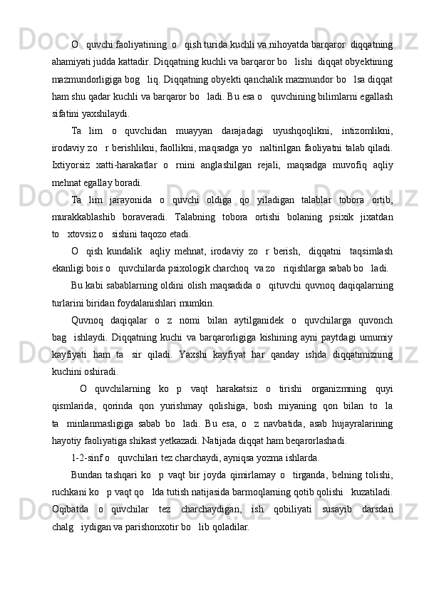 O quvchi faoliyatining  o qish turida kuchli va nihoyatda barqaror  diqqatning 
ahamiyati judda kattadir. Diqqatning kuchli va barqaror bo lishi  diqqat obyektining	

mazmundorligiga bog liq. Diqqatning obyekti qanchalik mazmundor bo lsa diqqat	
 
ham shu qadar kuchli va barqaror bo ladi. Bu esa o quvchining bilimlarni egallash	
 
sifatini yaxshilaydi. 
Ta lim   o quvchidan   muayyan   darajadagi   uyushqoqlikni,   intizomlikni,	
 
irodaviy zo r berishlikni, faollikni, maqsadga yo naltirilgan faoliyatni talab qiladi.	
 
Ixtiyorsiz   xatti-harakatlar   o rnini   anglashilgan   rejali,   maqsadga   muvofiq   aqliy	

mehnat egallay boradi.
Ta lim   jarayonida   o quvchi   oldiga   qo yiladigan   talablar   tobora   ortib,	
  
murakkablashib   boraveradi.   Talabning   tobora   ortishi   bolaning   psixik   jixatdan
to xtovsiz o sishini taqozo etadi.	
 
O qish   kundalik     aqliy   mehnat,   irodaviy   zo r   berish,     diqqatni     taqsimlash	
 
ekanligi bois o quvchilarda psixologik charchoq  va zo riqishlarga sabab bo ladi. 	
  
Bu kabi sabablarning oldini olish maqsadida o qituvchi  quvnoq daqiqalarning	

turlarini biridan foydalanishlari mumkin. 
Quvnoq   daqiqalar   o z   nomi   bilan   aytilganidek   o quvchilarga   quvonch	
 
bag ishlaydi.   Diqqatning   kuchi   va   barqarorligiga   kishining   ayni   paytdagi   umumiy	

kayfiyati   ham   ta sir   qiladi.   Yaxshi   kayfiyat   har   qanday   ishda   diqqatimizning	

kuchini oshiradi.
  O quvchilarning   ko p   vaqt   harakatsiz   o tirishi   organizmning   quyi	
  
qismlarida,   qorinda   qon   yurishmay   qolishiga,   bosh   miyaning   qon   bilan   to la	

ta minlanmasligiga   sabab   bo ladi.   Bu   esa,   o z   navbatida,   asab   hujayralarining	
  
hayotiy faoliyatiga shikast yetkazadi. Natijada diqqat ham beqarorlashadi. 
1-2-sinf o quvchilari tez charchaydi, ayniqsa yozma ishlarda.	

Bundan   tashqari   ko p   vaqt   bir   joyda   qimirlamay   o tirganda,   belning   tolishi,	
 
ruchkani ko p vaqt qo lda tutish natijasida barmoqlarning qotib qolishi   kuzatiladi.	
 
Oqibatda   o quvchilar   tez   charchaydigan,   ish   qobiliyati   susayib   darsdan

chalg iydigan va parishonxotir bo lib qoladilar. 	
  