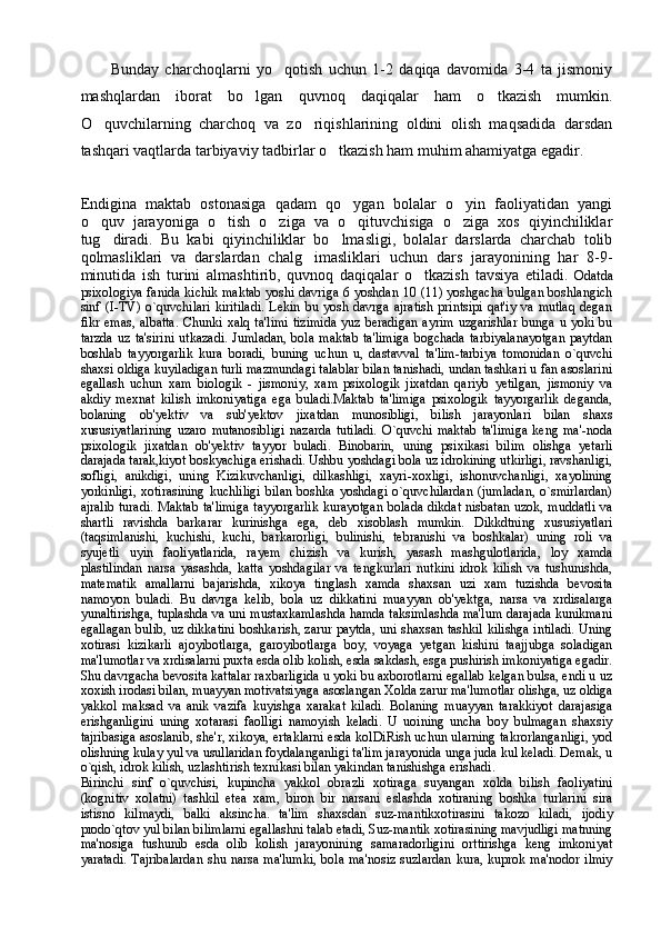 Bunday   charchoqlarni   yo qotish   uchun   1-2   daqiqa   davomida   3-4   ta   jismoniy
mashqlardan   iborat   bo lgan   quvnoq   daqiqalar   ham   o tkazish   mumkin.	
 
O quvchilarning   charchoq   va   zo riqishlarining   oldini   olish   maqsadida   darsdan	
 
tashqari vaqtlarda tarbiyaviy tadbirlar o tkazish ham muhim ahamiyatga egadir. 	

Endigina   maktab   ostonasiga   qadam   qo ygan   bolalar   o yin   faoliyatidan   yangi	
 
o quv   jarayoniga   o tish   o ziga   va   o qituvchisiga   o ziga   xos   qiyinchiliklar	
    
tug diradi.   Bu   kabi   qiyinchiliklar   bo lmasligi,   bolalar   darslarda   charchab   tolib	
 
qolmasliklari   va   darslardan   chalg imasliklari   uchun   dars   jarayonining   har   8-9-	

minutida   ish   turini   almashtirib,   quvnoq   daqiqalar   o tkazish   tavsiya   etiladi.	
   Odatda
psixologiya fanida kichik maktab yoshi davriga 6 yoshdan 10 (11) yoshgacha bulgan boshlangich
sinf  (I-TV)  o`quvchilari  kiritiladi.   Lekin  bu  yosh  davrga   ajratish   printsipi   qat'iy  va   mutlaq   degan
fikr  emas,  albatta.   Chunki  xalq  ta'limi   tizimida  yuz  beradigan   ayrim  uzgarishlar   bunga  u yoki  bu
tarzda   uz  ta'sirini   utkazadi.  Jumladan,  bola   maktab   ta'limiga   bogchada  tarbiyalanayotgan  paytdan
boshlab   tayyorgarlik   kura   boradi,   buning   uchun   u,   dastavval   ta'lim-tarbiya   tomonidan   o`quvchi
shaxsi oldiga kuyiladigan turli mazmundagi talablar bilan tanishadi, undan tashkari u fan asoslarini
egallash   uchun   xam   biologik   -   jismoniy,   xam   psixologik   jixatdan   qariyb   yetilgan,   jismoniy   va
akdiy   mexnat   kilish   imkoniyatiga   ega   buladi.Maktab   ta'limiga   psixologik   tayyorgarlik   deganda,
bolaning   ob'yektiv   va   sub'yektov   jixatdan   munosibligi,   bilish   jarayonlari   bilan   shaxs
xususiyatlarining   uzaro   mutanosibligi   nazarda   tutiladi.   O`quvchi   maktab   ta'limiga   keng   ma'-noda
psixologik   jixatdan   ob'yektiv   tayyor   buladi.   Binobarin,   uning   psi xikasi   bilim   olishga   yetarli
darajada tarak,kiyot boskyachiga erishadi. Ushbu yoshdagi bola uz idrokining utkirligi, ravshanligi,
sofligi,   anikdigi,   uning   Kizikuvchanligi,   dilkashligi,   xayri-xoxligi,   ishonuvchanligi,   xayolining
yorkinligi,   xotirasining   kuchliligi   bilan   boshka   yoshdagi   o`quvchilardan   (jumladan,   o`smirlardan)
ajralib turadi. Maktab ta'limiga  tayyorgarlik  kurayotgan bolada dikdat nisbatan uzok, muddatli va
shartli   ravishda   barkarar   kurinishga   ega,   deb   xisoblash   mumkin.   Dikkdtning   xususiyatlari
(taqsimlanishi,   kuchishi,   kuchi,   barkarorligi,   bulinishi,   tebranishi   va   boshkalar)   uning   roli   va
syujetli   uyin   faoliyatlarida,   rayem   chizish   va   kurish,   yasash   mashgulotlarida,   loy   xamda
plastilindan   narsa   yasashda,   katta   yoshdagilar   va   tengkurlari   nutkini   idrok   kilish   va   tushunishda,
matematik   amallarni   bajarishda,   xikoya   tinglash   xamda   shaxsan   uzi   xam   tuzishda   bevosita
namoyon   buladi.   Bu   davrga   kelib,   bola   uz   dikkatini   muayyan   ob'yektga,   narsa   va   xrdisalarga
yunaltirishga, tuplashda va uni mustaxkamlashda hamda taksimlashda ma'lum darajada kunikmani
egallagan bulib, uz dikkatini boshkarish, zarur paytda, uni shaxsan tashkil kilishga intiladi. Uning
xotirasi   kizikarli   ajoyibotlarga,   garoyibotlarga   boy,   voyaga   yetgan   kishini   taajjubga   soladigan
ma'lumotlar va xrdisalarni puxta esda olib kolish, esda sakdash, esga pushirish imkoniyatiga egadir.
Shu davrgacha bevosita kattalar raxbarligida u yoki bu axborotlarni egallab kelgan bulsa, endi u uz
xoxish irodasi bilan, muayyan motivatsiyaga asoslangan Xolda zarur ma'lumotlar olishga, uz oldiga
yakkol   maksad   va   anik   vazifa   kuyishga   xarakat   kiladi.   Bolaning   muayyan   tarakkiyot   darajasiga
erishganligini   uning   xotarasi   faolligi   namoyish   keladi.   U   uoining   uncha   boy   bulmagan   shaxsiy
tajribasiga asoslanib, she'r, xikoya, ertaklarni esda kolDiRish uchun ularning takrorlanganligi, yod
olishning kulay yul va usullaridan foydalanganligi ta'lim jarayonida unga juda kul keladi. Demak, u
o`qish, idrok kilish, uzlashtirish texnikasi bilan yakindan tanishishga erishadi.
Birinchi   sinf   o`quvchisi,   kupincha   yakkol   obrazli   xotiraga   suyangan   xolda   bilish   faoliyatini
(kognitiv   xolatni)   tashkil   etea   xam,   biron   bir   narsani   eslashda   xotiraning   boshka   turlarini   sira
istisno   kilmaydi,   balki   aksincha.   ta'lim   shaxsdan   suz-mantikxotirasini   takozo   kiladi,   ijodiy
prodo`qtov yul bilan bilimlarni egallashni talab etadi, Suz-mantik xotirasining mavjudligi matnning
ma'nosiga   tushunib   esda   olib   kolish   jarayonining   samaradorligini   orttirishga   keng   imkoniyat
yaratadi.  Tajribalardan  shu narsa ma'lumki,  bola ma'nosiz  suzlardan  kura,  kuprok ma'nodor ilmiy 
