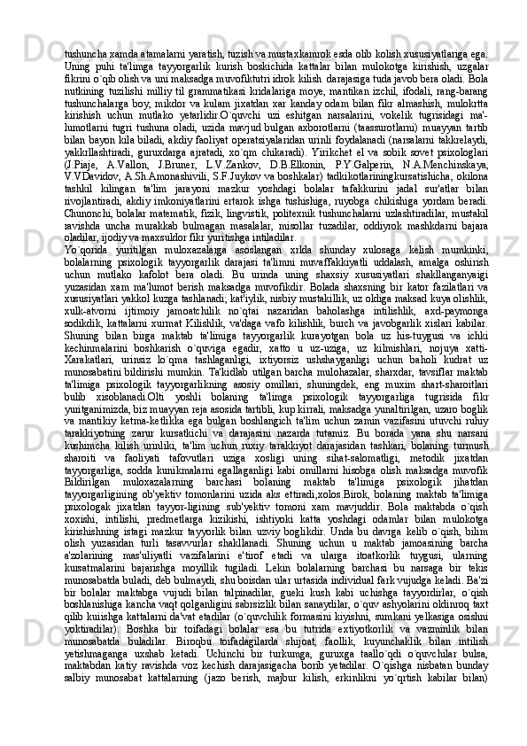 tushuncha xamda atamalarni yaratish, tuzish va mustaxkamrok esda olib kolish xususiyatlariga ega.
Uning   puhi   ta'limga   tayyorgarlik   kurish   boskichida   kattalar   bilan   mulokotga   kirishish,   uzgalar
fikrini o`qib olish va uni maksadga muvofiktutri idrok kilish  darajasiga tuda javob bera oladi. Bola
nutkining  tuzilishi  milliy   til  grammatikasi   kridalariga   moye,  mantikan   izchil,   ifodali,   rang-barang
tushunchalarga   boy,   mikdor   va   kulam   jixatdan   xar   kanday   odam   bilan   fikr   almashish,   mulokrtta
kirishish   uchun   mutlako   yetarlidir.O`quvchi   uzi   eshitgan   narsalarini,   vokelik   tugrisidagi   ma'-
lumotlarni   tugri   tushuna   oladi,   uzida   mavjud   bulgan   axborotlarni   (taassurotlarni)   muayyan   tartib
bilan bayon kila biladi,  akdiy faoliyat  operatsiyalaridan  urinli  foydalanadi  (narsalarni takkrelaydi,
yakkrllashtiradi,   guruxdarga   ajratadi,   xo`qm   chikaradi).   Yirikchet   el   va   sobik   sovet   psixologlari
(J.Piaje,   A.Vallon,   J.Bruner,   L.V.Zankov,   D.B.Elkonin,   P.Y.Galperin,   N.A.Men chinskaya,
V.VDavidov, A.Sh.Amonashivili,  S.F.Juykov va boshkalar) tadkikotlariningkursatishicha, okilona
tashkil   kilingan   ta'lim   jarayoni   mazkur   yoshdagi   bolalar   tafakkurini   jadal   sur'atlar   bilan
rivojlantiradi,   akdiy   imkoniyatlarini   ertarok   ishga   tushishiga,   ruyobga   chikishiga   yordam   beradi.
Chunonchi, bolalar matematik, fizik, lingvistik, politexnik tushunchalarni uzlashtiradilar, mustakil
ravishda   uncha   murakkab   bulmagan   masalalar,   misollar   tuzadilar,   oddiyrok   mashkdarni   bajara
oladilar, ijodiy va maxsuldor fikr yuritishga intiladilar.
Yo`qorida   yuritilgan   muloxazalarga   asoslangan   xrlda   shunday   xulosaga   kelish   mumkinki,
bolalarning   psixologik   tayyorgarlik   darajasi   ta'limni   muvaffakkiyatli   uddalash,   amalga   oshirish
uchun   mutlako   kafolot   bera   oladi.   Bu   urinda   uning   shaxsiy   xususiyatlari   shakllanganyaigi
yuzasidan   xam   ma'lumot   berish   maksadga   muvofikdir.   Bolada   shaxsning   bir   kator   fazilatlari   va
xususiyatlari yakkol kuzga tashlanadi; kat'iylik, nisbiy mustakillik, uz oldiga maksad kuya olishlik,
xulk-atvorni   ijtimoiy   jamoatchilik   no`qtai   nazaridan   baholashga   intilishlik,   axd-paymonga
sodikdik,   kattalarni   xurmat   Kilishlik,   va'daga   vafo   kilishlik,   burch   va   javobgarlik   xislari   kabilar.
Shuning   bilan   birga   maktab   ta'limiga   tayyorgarlik   kurayotgan   bola   uz   his-tuygusi   va   ichki
kechinmalarini   boshkarish   o`quviga   egadir,   xatto   u   uz-uziga,   uz   kilmishlari,   nojuya   xatti-
Xarakatlari,   urinsiz   lo`qma   tashlaganligi,   ixtiyorsiz   ushshayganligi   uchun   baholi   kudrat   uz
munosabatini  bildirishi  mumkin. Ta'kidlab utilgan barcha mulohazalar,  sharxdar, tavsiflar  maktab
ta'limiga   psixologik   tayyorgarlikning   asosiy   omillari,   shuningdek,   eng   muxim   shart-sharoitlari
bulib   xisoblanadi.Olti   yoshli   bolaning   ta'limga   psixologik   tayyorgarliga   tugrisida   fikr
yuritganimizda, biz muayyan reja asosida tartibli, kup kirrali, maksadga yunaltirilgan, uzaro boglik
va   mantikiy   ketma-ketlikka   ega   bulgan   boshlangich   ta'lim   uchun   zamin   vazifasini   utuvchi   ruhiy
tarakkiyotning   zarur   kursatkichi   va   darajasini   nazarda   tutamiz.   Bu   borada   yana   shu   narsani
kushimcha   kilish   urinliki,   ta'lim   uchun   ruxiy   tarakkiyot   darajasidan   tashkari,   bolaning   turmush
sharoiti   va   faoliyati   tafovutlari   uziga   xosligi   uning   sihat-salomatligi,   metodik   jixatdan
tayyorgarliga,   sodda   kunikmalarni   egallaganligi   kabi   omillarni   hisobga   olish   maksadga   muvofik
Bildirilgan   muloxazalarning   barchasi   bolaning   maktab   ta'limiga   psixologik   jihatdan
tayyorgarligining   ob'yektiv   tomonlarini   uzida   aks   ettiradi,xolos.Birok,   bolaning   maktab   ta'limiga
psixologak   jixatdan   tayyor-ligining   sub'yektiv   tomoni   xam   mavjuddir.   Bola   maktabda   o`qish
xoxishi,   intilishi,   predmetlarga   kizikishi,   ishtiyoki   katta   yoshdagi   odamlar   bilan   mulokotga
kirishishning   istagi   mazkur   tayyorlik   bilan   uzviy   boglikdir.   Unda   bu   davrga   kelib   o`qish,   bilim
olish   yuzasidan   turli   tasavvurlar   shakllanadi.   Shuning   uchun   u   maktab   jamoasining   barcha
a'zolarining   mas'uliyatli   vazifalarini   e'tirof   etadi   va   ularga   itoatkorlik   tuygusi,   ularning
kursatmalarini   bajarishga   moyillik   tugiladi.   Lekin   bolalarning   barchasi   bu   narsaga   bir   tekis
munosabatda buladi, deb bulmaydi, shu boisdan ular urtasida individual fark vujudga keladi. Ba'zi
bir   bolalar   maktabga   vujudi   bilan   talpinadilar,   gueki   kush   kabi   uchishga   tayyordirlar,   o`qish
boshlanishiga kancha vaqt qolganligini sabrsizlik bilan sanaydilar, o`quv ashyolarini oldinroq taxt
qilib kuiishga kattalarni da'vat etadilar  (o`quvchilik formasini kiyishni, sumkani yelkasiga osishni
yoktiradilar).   Boshka   bir   toifadagi   bolalar   esa   bu   tutrida   extiyotkorlik   va   vazminlik   bilan
munosabatda   buladilar.   Biroqbu   toifadagilarda   shijoat,   faollik,   kuyunchaklik   bilan   intilish
yetishmaganga   uxshab   ketadi.   Uchinchi   bir   turkumga,   guruxga   taallo`qdi   o`quvchilar   bulsa,
maktabdan   katiy   ravishda   voz   kechish   darajasigacha   borib   yetadilar.   O`qishga   nisbatan   bunday
salbiy   munosabat   kattalarning   (jazo   berish,   majbur   kilish,   erkinlikni   yo`qrtish   kabilar   bilan) 