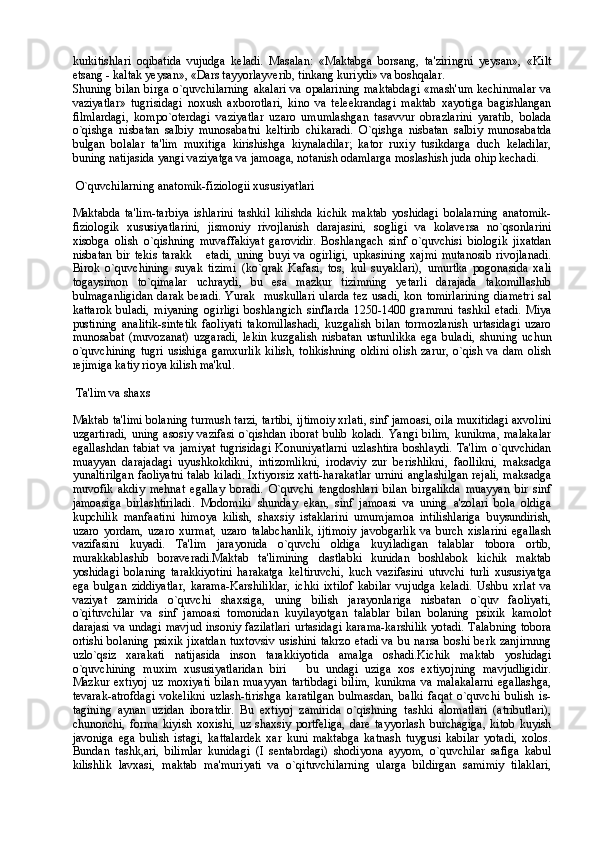 kurkitishlari   oqibatida   vujudga   keladi.   Masalan:   «Maktabga   borsang,   ta'ziringni   yeysan»,   «Kilt
etsang - kaltak yeysan», «Dars tayyorlayverib, tinkang kuriydi» va boshqalar.
Shuning bilan birga o`quvchilarning  akalari va opalarining maktabdagi  «mash'um kechinmalar  va
vaziyatlar»   tugrisidagi   noxush   axborotlari,   kino   va   teleekrandagi   maktab   xayotiga   bagishlangan
filmlardagi,   kompo`oterdagi   vaziyatlar   uzaro   umumlashgan   tasavvur   obrazlarini   yaratib,   bolada
o`qishga   nisbatan   salbiy   munosabatni   keltirib   chikaradi.   O`qishga   nisbatan   salbiy   munosabatda
bulgan   bolalar   ta'lim   muxitiga   kirishishga   kiynaladilar;   kator   ruxiy   tusikdarga   duch   keladilar,
buning natijasida yangi vaziyatga va jamoaga, notanish odamlarga moslashish juda ohip kechadi.
 O`quvchilarning anatomik-fiziologii xususiyatlari
Maktabda   ta'lim-tarbiya   ishlarini   tashkil   kilishda   kichik   maktab   yoshidagi   bolalarning   anatomik-
fiziologik   xususiyatlarini,   jismoniy   rivojlanish   darajasini,   sogligi   va   kolaversa   no`qsonlarini
xisobga   olish   o`qishning   muvaffakiyat   garovidir.   Boshlangach   sinf   o`quvchisi   biologik   jixatdan
nisbatan   bir   tekis   tarakk   etadi,   uning   buyi   va   ogirligi,   upkasining   xajmi   mutanosib   rivojlanadi.
Birok   o`quvchining   suyak   tizimi   (ko`qrak   Kafasi,   tos,   kul   suyaklari),   umurtka   pogonasida   xali
togaysimon   to`qimalar   uchraydi,   bu   esa   mazkur   tizimning   yetarli   darajada   takomillashib
bulmaganligidan   darak  beradi.  Yurak    muskullari   ularda  tez  usadi,  kon  tomirlarining  diametri   sal
kattarok   buladi,   miyaning   ogirligi   boshlangich   sinflarda   1250-1400   grammni   tashkil   etadi.   Miya
pustining   analitik-sintetik   faoliyati   takomillashadi,   kuzgalish   bilan   tormozlanish   urtasidagi   uzaro
munosabat   (muvozanat)   uzgaradi,   lekin   kuzgalish   nisbatan   ustunlikka   ega   buladi,   shuning   uchun
o`quvchining   tugri   usishiga   gamxurlik   kilish,   tolikishning   oldini   olish   zarur,   o`qish   va   dam   olish
rejimiga katiy rioya kilish ma'kul.
 Ta'lim va shaxs
Maktab ta'limi bolaning turmush tarzi, tartibi, ijtimoiy xrlati, sinf jamoasi, oila muxitidagi axvolini
uzgartiradi,  uning  asosiy  vazifasi   o`qishdan  iborat  bulib  koladi.   Yangi bilim,  kunikma,   malakalar
egallashdan  tabiat  va jamiyat  tugrisidagi  Konuniyatlarni  uzlashtira  boshlaydi. Ta'lim  o`quvchidan
muayyan   darajadagi   uyushkokdikni,   intizomlikni,   irodaviy   zur   berishlikni,   faollikni,   maksadga
yunaltirilgan faoliyatni talab kiladi. Ixtiyorsiz xatti-harakatlar urnini anglashilgan rejali, maksadga
muvofik   akdiy   mehnat   egallay   boradi.   O`quvchi   tengdoshlari   bilan   birgalikda   muayyan   bir   sinf
jamoasiga   birlashtiriladi.   Modomiki   shunday   ekan,   sinf   jamoasi   va   uning   a'zolari   bola   oldiga
kupchilik   manfaatini   himoya   kilish,   shaxsiy   istaklarini   umumjamoa   intilishlariga   buysundirish,
uzaro   yordam,   uzaro   xurmat,   uzaro   talabchanlik,   ijtimoiy   javobgarlik   va   burch   xislarini   egallash
vazifasini   kuyadi.   Ta'lim   jarayonida   o`quvchi   oldiga   kuyiladigan   talablar   tobora   ortib,
murakkablashib   boraveradi.Maktab   ta'limining   dastlabki   kunidan   boshlabok   kichik   maktab
yoshidagi   bolaning   tarakkiyotini   harakatga   keltiruvchi,   kuch   vazifasini   utuvchi   turli   xususiyatga
ega   bulgan   ziddiyatlar,   karama-Karshiliklar,   ichki   ixtilof   kabilar   vujudga   keladi.   Ushbu   xrlat   va
vaziyat   zamirida   o`quvchi   shaxsiga,   uning   bilish   jarayonlariga   nisbatan   o`quv   faoliyati,
o`qituvchilar   va   sinf   jamoasi   tomonidan   kuyilayotgan   talablar   bilan   bolaning   psixik   kamolot
darajasi va undagi mavjud insoniy fazilatlari  urtasidagi karama-karshilik yotadi. Talabning tobora
ortishi  bolaning  psixik   jixatdan  tuxtovsiv   usishini  takrzo  etadi  va  bu  narsa   boshi   berk  zanjirnnng
uzlo`qsiz   xarakati   natijasida   inson   tarakkiyotida   amalga   oshadi.Kichik   maktab   yoshidagi
o`quvchining   muxim   xususiyatlaridan   biri     bu   undagi   uziga   xos   extiyojning   mavjudligidir.	

Mazkur   extiyoj   uz   moxiyati   bilan   muayyan   tartibdagi   bilim,   kunikma   va   malakalarni   egallashga,
tevarak-atrofdagi   vokelikni   uzlash-tirishga   karatilgan   bulmasdan,   balki   faqat   o`quvchi   bulish   is-
tagining   aynan   uzidan   iboratdir.   Bu   extiyoj   zamirida   o`qishning   tashki   alomatlari   (atributlari),
chunonchi,   forma   kiyish   xoxishi,   uz   shaxsiy   portfeliga,   dare   tayyorlash   burchagiga,   kitob   kuyish
javoniga   ega   bulish   istagi,   kattalardek   xar   kuni   maktabga   katnash   tuygusi   kabilar   yotadi,   xolos.
Bundan   tashk,ari,   bilimlar   kunidagi   (I   sentabrdagi)   shodiyona   ayyom,   o`quvchilar   safiga   kabul
kilishlik   lavxasi,   maktab   ma'muriyati   va   o`qituvchilarning   ularga   bildirgan   samimiy   tilaklari, 