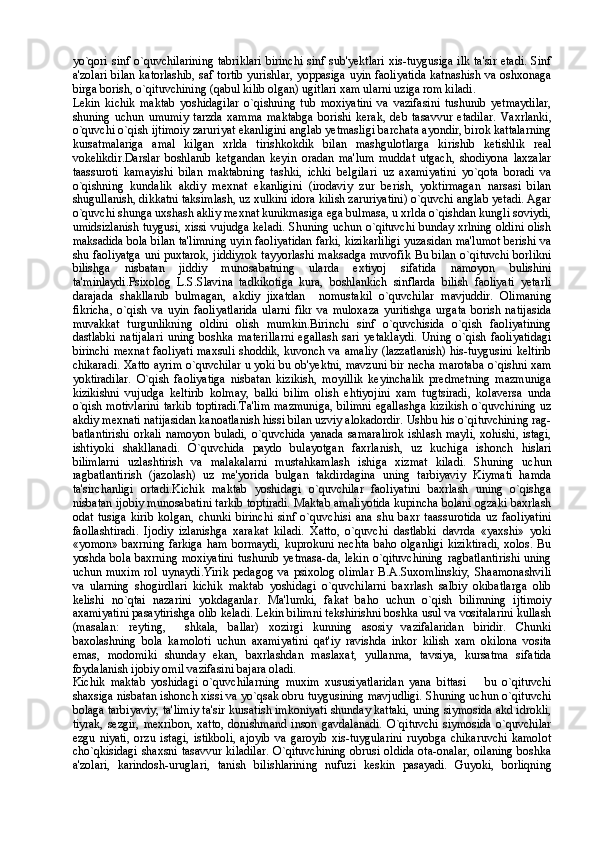 yo`qori sinf o`quvchilarining  tabriklari birinchi sinf sub'yektlari  xis-tuygusiga ilk ta'sir etadi. Sinf
a'zolari bilan katorlashib, saf tortib yurishlar, yoppasiga uyin faoliyatida katnashish va oshxonaga
birga borish, o`qituvchining (qabul kilib olgan) ugitlari xam ularni uziga rom kiladi.
Lekin   kichik   maktab   yoshidagilar   o`qishning   tub   moxiyatini   va   vazifasini   tushunib   yetmaydilar,
shuning   uchun   umumiy   tarzda   xamma   maktabga   borishi   kerak,   deb   tasavvur   etadilar.   Vaxrlanki,
o`quvchi o`qish ijtimoiy zaruriyat ekanligini anglab yetmasligi barchata ayondir, birok kattalarning
kursatmalariga   amal   kilgan   xrlda   tirishkokdik   bilan   mashgulotlarga   kirishib   ketishlik   real
vokelikdir.Darslar   boshlanib   ketgandan   keyin   oradan   ma'lum   muddat   utgach,   shodiyona   laxzalar
taassuroti   kamayishi   bilan   maktabning   tashki,   ichki   belgilari   uz   axamiyatini   yo`qota   boradi   va
o`qishning   kundalik   akdiy   mexnat   ekanligini   (irodaviy   zur   berish,   yoktirmagan   narsasi   bilan
shugullanish, dikkatni taksimlash, uz xulkini idora kilish zaruriyatini) o`quvchi anglab yetadi. Agar
o`quvchi shunga uxshash akliy mexnat kunikmasiga ega bulmasa, u xrlda o`qishdan kungli soviydi,
umidsizlanish tuygusi, xissi vujudga keladi. Shuning uchun o`qituvchi bunday xrlning oldini olish
maksadida bola bilan ta'limning uyin faoliyatidan farki, kizikarliligi yuzasidan ma'lumot berishi va
shu faoliyatga uni puxtarok, jiddiyrok tayyorlashi maksadga muvofik Bu bilan o`qituvchi borlikni
bilishga   nisbatan   jiddiy   munosabatning   ularda   extiyoj   sifatida   namoyon   bulishini
ta'minlaydi.Psixolog   L.S.Slavina   tadkikotiga   kura,   boshlankich   sinflarda   bilish   faoliyati   yetarli
darajada   shakllanib   bulmagan,   akdiy   jixatdan     nomustakil   o`quvchilar   mavjuddir.   Olimaning
fikricha,   o`qish   va   uyin   faoliyatlarida   ularni   fikr   va   muloxaza   yuritishga   urgata   borish   natijasida
muvakkat   turgunlikning   oldini   olish   mumkin.Birinchi   sinf   o`quvchisida   o`qish   faoliyatining
dastlabki   natijalari   uning   boshka   materillarni   egallash   sari   yetaklaydi.   Uning   o`qish   faoliyatidagi
birinchi mexnat faoliyati maxsuli shoddik, kuvonch va amaliy (lazzatlanish) his-tuygusini keltirib
chikaradi. Xatto ayrim o`quvchilar u yoki bu ob'yektni, mavzuni bir necha marotaba o`qishni xam
yoktiradilar.   O`qish   faoliyatiga   nisbatan   kizikish,   moyillik   keyinchalik   predmetning   mazmuniga
kizikishni   vujudga   keltirib   kolmay,   balki   bilim   olish   ehtiyojini   xam   tugtsiradi,   kolaversa   unda
o`qish motivlarini tarkib toptiradi.Ta'lim  mazmuniga, bilimni egallashga kizikish o`quvchining uz
akdiy mexnati natijasidan kanoatlanish hissi bilan uzviy alokadordir. Ushbu his o`qituvchining rag-
batlantirishi  orkali namoyon buladi,  o`quvchida  yanada samaralirok  ishlash mayli, xohishi, istagi,
ishtiyoki   shakllanadi.   O`quvchida   paydo   bulayotgan   faxrlanish,   uz   kuchiga   ishonch   hislari
bilimlarni   uzlashtirish   va   malakalarni   mustahkamlash   ishiga   xizmat   kiladi.   Shuning   uchun
ragbatlantirish   (jazolash)   uz   me'yorida   bulgan   takdirdagina   uning   tarbiyaviy   Kiymati   hamda
ta'sirchanligi   ortadi.Kichik   maktab   yoshidagi   o`quvchilar   faoliyatini   baxrlash   uning   o`qishga
nisbatan ijobiy munosabatini tarkib toptiradi. Maktab amaliyotida kupincha bolani ogzaki baxrlash
odat   tusiga   kirib   kolgan,   chunki   birinchi   sinf   o`quvchisi   ana   shu   baxr   taassurotida   uz   faoliyatini
faollashtiradi.   Ijodiy   izlanishga   xarakat   kiladi.   Xatto,   o`quvchi   dastlabki   davrda   «yaxshi»   yoki
«yomon» baxrning farkiga ham bormaydi,  kuprokuni nechta  baho olganligi  kiziktiradi,  xolos. Bu
yoshda bola baxrning moxiyatini tushunib yetmasa-da, lekin o`qituvchining ragbatlantirishi uning
uchun  muxim  rol  uynaydi.Yirik  pedagog   va  psixolog  olimlar   B.A.Suxomlinskiy,  Shaamonashvili
va   ularning   shogirdlari   kichik   maktab   yoshidagi   o`quvchilarni   baxrlash   salbiy   okibatlarga   olib
kelishi   no`qtai   nazarini   yokdaganlar.   Ma'lumki,   fakat   baho   uchun   o`qish   bilimning   ijtimoiy
axamiyatini pasaytirishga olib keladi. Lekin bilimni tekshirishni boshka usul va vositalarini kullash
(masalan:   reyting,     shkala,   ballar)   xozirgi   kunning   asosiy   vazifalaridan   biridir.   Chunki
baxolashning   bola   kamoloti   uchun   axamiyatini   qat'iy   ravishda   inkor   kilish   xam   okilona   vosita
emas,   modomiki   shunday   ekan,   baxrlashdan   maslaxat,   yullanma,   tavsiya,   kursatma   sifatida
foydalanish ijobiy omil vazifasini bajara oladi.
Kichik   maktab   yoshidagi   o`quvchilarning   muxim   xususiyatlaridan   yana   bittasi     bu   o`qituvchi
shaxsiga nisbatan ishonch xissi va yo`qsak obru tuygusining mavjudligi. Shuning uchun o`qituvchi
bolaga tarbiyaviy, ta'limiy ta'sir kursatish imkoniyati shunday kattaki, uning siymosida akd idrokli,
tiyrak,   sezgir,   mexribon,   xatto,   donishmand   inson   gavdalanadi.   O`qituvchi   siymosida   o`quvchilar
ezgu   niyati,   orzu   istagi,   istikboli,   ajoyib   va   garoyib   xis-tuygularini   ruyobga   chikaruvchi   kamolot
cho`qkisidagi shaxsni tasavvur kiladilar. O`qituvchining obrusi oldida ota-onalar, oilaning boshka
a'zolari,   karindosh-uruglari,   tanish   bilishlarining   nufuzi   keskin   pasayadi.   Guyoki,   borliqning 