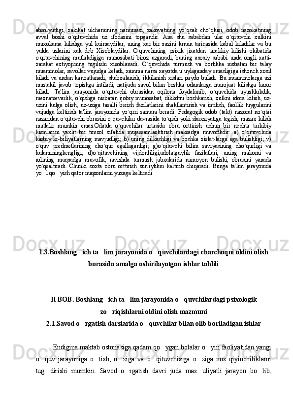 absolyutligi,   xakikat   ulchamining   namunasi,   zakovatning   yo`qsak   cho`qkisi,   odob   nazokatining
avval   boshi   o`qituvchida   uz   ifodasini   topgandir.   Ana   shu   sababdan   ular   o`qituvchi   xulkini
muxokama   kilishga   yul   kuimaydilar,   uning   xar   bir   suzini   krnun   tariqasida   kabul   kiladilar   va   bu
yulda   uzlarini   xak   deb   Xisoblaydilar.   O`quvchining   psixik   jixatdan   tarakkiy   kilishi   okibatida
o`qituvchining   mutlakdigiga   munosabati   biroz   uzgaradi,   buning   asosiy   sababi   unda   ongli   xatti-
xarakat   extiyojining   tugilishi   xisoblanadi.   O`quvchida   turmush   va   borlikka   nisbatan   bir   talay
muammolar, savollar vujudga keladi, xamma narsa xayotda u uylaganday emasligiga ishonch xosil
kiladi va undan kanoatlanadi,  shubxalanish, ikkilanish xislari paydo buladi. Bu muammolarga uzi
mustakil   javob   topishga   intiladi,   natijada   savol   bilan   boshka   odamlarga   murojaat   kilishga   karor
kiladi.   Ta'lim   jarayonida   o`qituvchi   obrusidan   oqilona   foydalanib,   o`quvchida   uyushkrkdik,
mexnatsevarlik,   o`qishga   nisbatan   ijobiy   munosabat,   dikkdtni   boshkarish,   xulkni   idora   kilish,   uz-
uzini   kulga   olish,   uz-uziga   tasalli   berish   fazilatlarini   shakllantirish   va   intilish,   faollik   tuygularini
vujudga   keltirish   ta'lim   jarayonida   yo`qrri   samara   beradi.   Pedagogik   odob   (takt)   nazorat   no`qtai
nazaridan o`qituvchi obrusini o`quvchilar davrasida to`qish yoki shaxsiyatiga tegish, mazax kilish
mutlakr   mumkin   emas.Odatda   o`quvchilar   urtasida   obru   orttirish   uchun   bir   nechta   tarkibiy
kismlarini   yaxlit   bir   timsol   sifatida   mujassamlashtirish   maksadga   muvofikdir:   a)   o`qituvchida
kasbiy   kr-biliyatlarning   mavjudligi;   b)   uning   dilkashligi   va   boshka   xislat-larga   ega   bulishligi;   v)
o`quv   predmetlarining   cho`qur   egallaganligi;   g)o`qituvchi   bilim   saviyasining   cho`qurligi   va
kulaminingkengligi;   d)o`qituvchining   vijdonliligi,adolatguylik   fazilatlari,   uning   makomi   va
rolining   maqsadga   muvofik,   ravishda   turmush   jabxalarida   namoyon   bulishi,   obrusini   yanada
yo`qsaltiradi.   Chunki   soxta   obru   orttirish   sun'iylikni   keltirib   chiqaradi.   Bunga   ta'lim   jarayonida
yo l qo yish   q ator nuqsonlarni yuzaga keltiradi.
1.3. Boshlang ich ta lim jarayonida o quvchilardagi charchoqni oldini olish	
  
borasida amalga oshirilayotgan ishlar tahlili
II BOB.  Boshlang ich ta lim jarayonida o quvchilardagi psixologik	
  
zo riqishlarni oldini olish mazmuni

2.1. Savod o rgatish darslarida o quvchilar bilan olib boriladigan ishlar	
 
Endigina maktab ostonasiga qadam qo ygan bolalar o yin faoliyatidan yangi	
 
o quv   jarayoniga   o tish,   o ziga   va   o qituvchisiga   o ziga   xos   qiyinchiliklarni	
    
tug dirishi   mumkin.   Savod   o rgatish   davri   juda   mas uliyatli   jarayon   bo lib,	
    